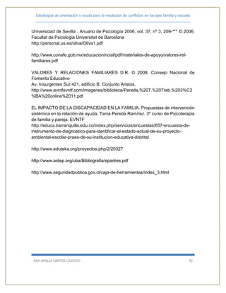 Estrategias de orientación y ayuda para la resolución de conflictos en los ejes familia y escuela
_____________________________________________________________________________
ANA AMALIA SANTOS CAICEDO 43
Universidad de Sevilla . Anuario de Psicología 2006, vol. 37, nº 3, 209-*** © 2006,
Facultat de Psicologia Universitat de Barcelona
http://personal.us.es/oliva/Oliva1.pdf
http://www.conafe.gob.mx/educacionincial/pdf/materiales-de-apoyo/valores-rel-
familiares.pdf
VALORES Y RELACIONES FAMILIARES D.R. © 2008, Consejo Nacional de
Fomento Educativo
Av. Insurgentes Sur 421, edificio B, Conjunto Aristos,
http://www.avntfevntf.com/imagenes/biblioteca/Pereda,%20T.%20Trab.%203%C2
%BA%20online%2011.pdf
EL IMPACTO DE LA DISCAPACIDAD EN LA FAMILIA. Propuestas de intervención
sistémica en la relación de ayuda. Tania Pereda Ramírez. 3º curso de Psicoterapia
de familia y pareja. EVNTF
http://educa.barranquilla.edu.co/index.php/servicios/encuestas/657-encuesta-de-
instrumento-de-diagnostico-para-identificar-el-estado-actual-de-su-proyecto-
ambiental-escolar-praes-de-su-institucion-educativa-distrital
http://www.eduteka.org/proyectos.php/2/20327
http://www.aidep.org/uba/Bibliografia/epadres.pdf
http://www.seguridadpublica.gov.cl/caja-de-herramientas/index_3.html
 