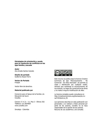 Estrategias de orientación y ayuda
para la resolución de conflictos en los
ejes familia y escuela
Autor
Ana Amalia Santos Caicedo
Diseño de portada
Guillermo Reyes Fierro
Vector de Portada
Freepik
Vector libre de derechos.
Material publicado por
Consorcio para el Apoyo de la Familia y la
Educación de Sucre
Conafes
Carrera 17 # 21 – 11, Piso 3 - Oficina 302
Teléfono: (5) 2824964
www.conafes.com
Sincelejo - Colombia
Este recurso se publica bajo la licencia Creative
Commons de tipo "Reconocimiento - No
Comercial - Sin Obra Derivada". Se permite su
copia y distribución por cualquier medio,
siempre que mantenga el reconocimiento de
sus autores, no haga uso comercial de las obras
y no realice ninguna modificación de ellas.
La licencia completa puede consultarse en
http://creativecommons.org/licenses/by-nc-
sa/4.0/deed.es_ES
Las opiniones descritas en esta publicación son
personales y se realizan a título personal por
parte de los autores, Conafes no se hace
responsable de la opinión de los autores.
Recurso de uso académico y de consulta.
 