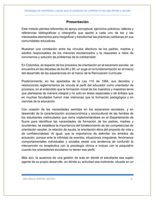 Estrategias de orientación y ayuda para la resolución de conflictos en los ejes familia y escuela
_____________________________________________________________________________
ANA AMALIA SANTOS CAICEDO 8
Presentación
Este módulo plantea referentes de apoyo conceptual, ejercicios prácticos, talleres y
referencias bibliográficas y cibergrafía que aporte a cada uno de los y las
interesadas elementos para resignificar y transformar las prácticas cotidianas en sus
comunidades educativas.
Muestran una correlación entre los vínculos afectivos de los padres, madres y
adultos responsables de los menores escolarizados y la respuesta a retos de
convivencia y solución de problemas de la cotidianidad.
En Colombia, al respecto de los procesos de orientación en el escenario escolar, se
encuentra en las décadas de los 80 y 90, un auge en la fundamentación en el marco
del desarrollo de las experiencias en el marco de la Renovación Curricular.
Posteriormente, en los apartados de la Ley 115 de 1994, sus decretos y
resoluciones reglamentarios se vincula al perfil del educador como orientador de
procesos, en el entendido que la formación inicial de los maestros y maestras tenía
que plantearse de manera integral y no solo en áreas especiales o de énfasis que
en muchas facultades fueron más intensivas que la formación pedagógica y en
ciencias de la educación.
Con ocasión de las necesidades sentidas en los escenarios escolares, y en
desarrollo de la caracterización socioeconómica y sociocultural de las familias de
los estudiantes matriculados que viene implementándose en el Departamento de
Sucre para identificar las necesidades de formación de los padres, madres y
acudientes; se establece la importancia del fortalecimiento de las competencias de
orientación escolar, la relación de ayuda, la orientación ética del proyecto de vida y
de confidencialidad. Al igual, que la importancia de delimitar los ámbitos de
actuación, porque ante la infinidad de eventos, situaciones irregulares, fenómenos
comportamentales individuales y sociales existe una tendencia de confundir la
intervención no terapéutica con la psicología clínica e incluso con la psiquiatría
cuando los orientadores escolares no tienen ese perfil.
Más aún, la ausencia de una gestión de aula en dónde el estudiante sea sujeto
agente de su propio desarrollo, en dónde su actividad sea motivante, situada en un
 