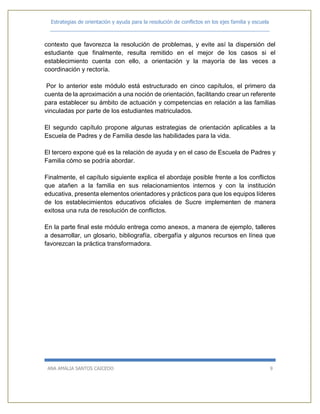 Estrategias de orientación y ayuda para la resolución de conflictos en los ejes familia y escuela
_____________________________________________________________________________
ANA AMALIA SANTOS CAICEDO 9
contexto que favorezca la resolución de problemas, y evite así la dispersión del
estudiante que finalmente, resulta remitido en el mejor de los casos si el
establecimiento cuenta con ello, a orientación y la mayoría de las veces a
coordinación y rectoría.
Por lo anterior este módulo está estructurado en cinco capítulos, el primero da
cuenta de la aproximación a una noción de orientación, facilitando crear un referente
para establecer su ámbito de actuación y competencias en relación a las familias
vinculadas por parte de los estudiantes matriculados.
El segundo capítulo propone algunas estrategias de orientación aplicables a la
Escuela de Padres y de Familia desde las habilidades para la vida.
El tercero expone qué es la relación de ayuda y en el caso de Escuela de Padres y
Familia cómo se podría abordar.
Finalmente, el capítulo siguiente explica el abordaje posible frente a los conflictos
que atañen a la familia en sus relacionamientos internos y con la institución
educativa, presenta elementos orientadores y prácticos para que los equipos líderes
de los establecimientos educativos oficiales de Sucre implementen de manera
exitosa una ruta de resolución de conflictos.
En la parte final este módulo entrega como anexos, a manera de ejemplo, talleres
a desarrollar, un glosario, bibliografía, cibergafía y algunos recursos en línea que
favorezcan la práctica transformadora.
 