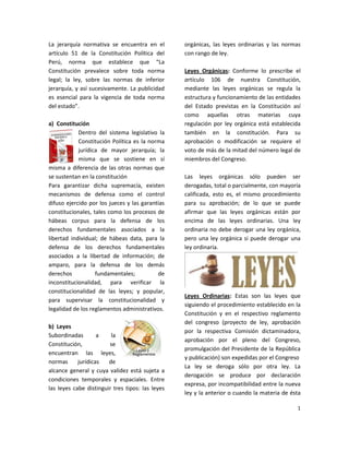 La jerarquía normativa se encuentra en el         orgánicas, las leyes ordinarias y las normas
artículo 51 de la Constitución Política del       con rango de ley.
Perú, norma que establece que “La
Constitución prevalece sobre toda norma           Leyes Orgánicas: Conforme lo prescribe el
legal; la ley, sobre las normas de inferior       artículo 106 de nuestra Constitución,
jerarquía, y así sucesivamente. La publicidad     mediante las leyes orgánicas se regula la
es esencial para la vigencia de toda norma        estructura y funcionamiento de las entidades
del estado”.                                      del Estado previstas en la Constitución así
                                                  como aquellas otras materias cuya
a) Constitución                                   regulación por ley orgánica está establecida
            Dentro del sistema legislativo la     también en la constitución. Para su
            Constitución Política es la norma     aprobación o modificación se requiere el
            jurídica de mayor jerarquía; la       voto de más de la mitad del número legal de
            misma que se sostiene en sí           miembros del Congreso.
misma a diferencia de las otras normas que
se sustentan en la constitución                   Las leyes orgánicas sólo pueden ser
Para garantizar dicha supremacía, existen         derogadas, total o parcialmente, con mayoría
mecanismos de defensa como el control             calificada, esto es, el mismo procedimiento
difuso ejercido por los jueces y las garantías    para su aprobación; de lo que se puede
constitucionales, tales como los procesos de      afirmar que las leyes orgánicas están por
hábeas corpus para la defensa de los              encima de las leyes ordinarias. Una ley
derechos fundamentales asociados a la             ordinaria no debe derogar una ley orgánica,
libertad individual; de hábeas data, para la      pero una ley orgánica si puede derogar una
defensa de los derechos fundamentales             ley ordinaria.
asociados a la libertad de información; de
amparo, para la defensa de los demás
derechos           fundamentales;          de
inconstitucionalidad, para verificar la
constitucionalidad de las leyes; y popular,
                                                  Leyes Ordinarias: Estas son las leyes que
para supervisar la constitucionalidad y
                                                  siguiendo el procedimiento establecido en la
legalidad de los reglamentos administrativos.
                                                  Constitución y en el respectivo reglamento
                                                  del congreso (proyecto de ley, aprobación
b) Leyes
                                                  por la respectiva Comisión dictaminadora,
Subordinadas        a    la
                                                  aprobación por el pleno del Congreso,
Constitución,           se
                                                  promulgación del Presidente de la República
encuentran las leyes,
                                                  y publicación) son expedidas por el Congreso
normas      jurídicas   de
                                                  La ley se deroga sólo por otra ley. La
alcance general y cuya validez está sujeta a
                                                  derogación se produce por declaración
condiciones temporales y espaciales. Entre
                                                  expresa, por incompatibilidad entre la nueva
las leyes cabe distinguir tres tipos: las leyes
                                                  ley y la anterior o cuando la materia de ésta

                                                                                             1
 
