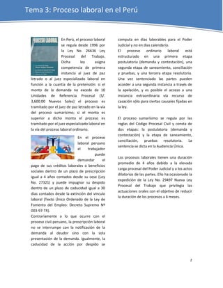 Tema 3: Proceso laboral en el Perú


                     En Perú, el proceso laboral   computa en días laborables para el Poder
                     se regula desde 1996 por      Judicial y no en días calendario.
                     la Ley No. 26636 Ley          El     proceso     ordinario    laboral   está
                     Procesal del Trabajo.         estructurado en una primera etapa
                     Dicha       ley      asigna   postulatoria (demanda y contestación), una
                     competencia de primera        segunda etapa de saneamiento, conciliacíón
                     instancia al juez de paz      y pruebas, y una tercera etapa resolutoria.
 letrado o al juez especializado laboral en        Una vez sentenciado las partes pueden
 función a la cuantía de la pretensión: si el      acceder a una segunda instancia a través de
 monto de la demanda no excede de 10               la apelación, y es posible el acceso a una
 Unidades de Referencia Procesal (S/.              instancia extraordinaria vía recurso de
 3,600.00 Nuevos Soles) el proceso es              casación sólo para ciertas causales fijadas en
 tramitado por el juez de paz letrado en la vía    la ley.
 del proceso sumarísimo; si el monto es
 superior a dicho monto el proceso es              El proceso sumarísimo se regula por las
 tramitado por el juez especializado laboral en    reglas del Código Procesal Civil y consta de
 la vía del proceso laboral ordinario.             dos etapas: la postulatoria (demanda y
                                                   contestación) y la etapa de saneamiento,
                              En el proceso
                                                   conciliación,   pruebas     resolutoria.  La
                              laboral peruano
                                                   sentencia se dicta en la Audiencia Única.
                              el    trabajador
                                         puede
                                                   Los procesos laborales tienen una duración
                              demandar       el
                                                   promedio de 4 años debido a la elevada
 pago de sus créditos laborales o beneficios
                                                   carga procesal del Poder Judicial y a los actos
 sociales dentro de un plazo de prescripción
                                                   dilatorios de las partes. Ello ha ocasionado la
 igual a 4 años contados desde su cese (Ley
                                                   expedición de la Ley No. 29497 Nueva Ley
 No. 27321) y puede impugnar su despido
                                                   Procesal del Trabajo que privilegia las
 dentro de un plazo de caducidad igual a 30
                                                   actuaciones orales con el objetivo de reducir
 días contados desde la extinción del vinculo
                                                   la duración de los procesos a 6 meses.
 laboral (Texto Único Ordenado de la Ley de
 Fomento del Empleo: Decreto Supremo Nº
 003-97-TR).
 Contrariamente a lo que ocurre con el
 proceso civil peruano, la prescripción laboral
 no se interrumpe con la notificación de la
 demanda al deudor sino con la sola
 presentación de la demanda. Igualmente, la
 caducidad de la acción por despido se


                                                                                                2
 