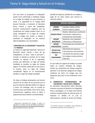 Tema 4: Seguridad y Salud en el trabajo


  Sea cual fuere su ocupación, el trabajador                       pérdida de ingresos, pérdida de un empleo y
  puede verse enfrentado a múltiples riesgos                       pago de los altos costos que acarrea la
  en su lugar de trabajo. En este contexto, la                     atención médica.
  salud y la seguridad en el trabajo (SST)
                                                                                      RIESGOS LABORALES
  buscan fomentar y mantener el bienestar
  físico, mental y social del trabajador;                                 RIESGO          Líquidos, sólidos, polvos,
  prevenir consecuencias negativas que las                               QUÍMICO          humos, vapores y gases;
  condiciones de trabajo pueden tener en su                                               Ruidos, vibraciones, insuficiente
  salud; protegerlo en su lugar de empleo                              RIESGO FÍSICO      iluminación, radiaciones y
  frente a riesgos que surjan; y, colocar y                                               temperaturas extremadas.
  mantener al trabajador en un entorno                                    RIESGO          Bacterias, virus, desechos
  laboral adaptado a sus necesidades.                                   BIOLÓGICO         infecciosos e infestaciones.
                                                                          RIESGO          Provocados por la tensión y la
  I. NOCIONES DE LA SEGURIDAD Y SALUD EN
                                                                       PSICOLÓGICO        presión.
     EL TRABAJO
  La salud y la seguridad laborales “abarcan el                                           Mal diseño de máquinas,
                                                                       RIESGO QUE
  bienestar social, mental y físico de los                                                instrumentos y herramientas,
                                                                       PRODUCE LA
  trabajadores, es decir, ‘toda la persona’”1.                                            mal diseño de asientos y lugar
                                                                           NO
  Cuando se aborda la cuestión de la salud,                                               de trabajo o malas prácticas
                                                                       ERGONOMÍA
  también se aborda la de la seguridad,                                                   laborales.
  porque, por definición, un lugar de trabajo
  saludable es también un lugar de trabajo                         En casi todos los lugares de trabajo se puede
  seguro. En cambio, puede que no sea cierto a                     hallar un número ilimitado de riesgos.
  la inversa, pues un lugar de trabajo                             Existen las condiciones de trabajo inseguras
  considerado seguro no es forzosamente                            patentes2 y las distintas categorías de riesgos
  también un lugar de trabajo saludable.                           insidiosos (es decir, los riesgos que son
                                                                   peligrosos pero que no son evidentes), entre
                                                                   otras:
  Sin duda, el trabajo desempeña una función
  esencial en las vidas de las personas por lo                     II.   NORMATIVA INTERNACIONAL EN
                                                                         SEGURIDAD Y SALUD EN EL TRABAJO
  que los entornos laborales deben ser seguros
                                                                   La normativa internacional sobre derechos
  y sanos. Sin embargo, esto no sucede en
                                                                   humanos reconoce el derecho a la integridad
  muchos casos acarreando, entre otras cosas,
                                                                   física y psicológica y a la salud como bienes
  consecuencias negativas como el dolor y
                                                                   jurídicos fundamentales de toda persona sin
  padecimiento de la lesión o la enfermedad,
                                                                   importar el ámbito en el cual se
                                                                   desenvuelvan, incluido el centro de trabajo.

  1
    Organización Internacional del Trabajo, La Salud y la
  Seguridad en el Trabajo: Colección de Módulos. Disponible en:    2
  http://training.itcilo.it/actrav_cdrom2/es/osh/intro/introduc.     Por ejemplo, máquinas no protegidas, suelos deslizantes o
  htm (Consultado el 16 de junio de 2012).                         insuficientes precauciones contra incendios, etc.

                                                                                                                            1
 