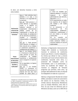 Es decir, son derechos humanos y entre                                          mental.
estos resaltan:                                                                 2. Entre las medidas que
                                                                                deberán adoptar (…) a fin de
              Art. 3.- Todo individuo tiene                                     asegurar        la     plena
              derecho a la vida, a la                                           efectividad de este derecho,
              libertad y a la seguridad de                                      figurarán (…): (…)
              su persona.                                                       b) El mejoramiento en todos
              Art. 22.- Toda persona (...)                                      sus aspectos de la higiene
              tiene derecho a seguridad                                         del trabajo y del medio
              social, y a obtener el                                            ambiente;
              esfuerzo nacional y la                                            c) La prevención y el
  Declaración cooperación internacional,                                        tratamiento        de     las
 universal de habida cuenta de la                                               enfermedades epidémicas,
 los derechos organización y recursos de                                        endémicas, profesionales y
   humanos3   cada Estado, la satisfacción                                      de otra índole, y la lucha
              de los derechos económicos,                                       contra ellas;
              sociales     y      culturales,                                   d)     La     creación     de
              indispensables a su dignidad                                      condiciones que aseguren a
              (…).                                                              todos asistencia médica y
              Art. 23.- 1.- Toda persona                                        servicios médicos en caso de
              tiene derecho al trabajo, a                                       enfermedad.
              libre elección de su trabajo,
              a condiciones equitativas y                        Asimismo, la Organización Internacional del
              satisfactorias de trabajo (…).                     Trabajo (OIT) mediante su Constitución,
              Art. 7.- Los Estados Partes                        reconoce la existencia de condiciones
              (…) reconocen el derecho de
                                                                 injustas que afectan a muchos trabajadores,
              toda persona al goce de
              condiciones     de trabajo                         las mismas que afectan la “paz y armonía
     Pacto
              equitativas y satisfactorias                       universales, por lo que se busca mejorar esas
Internacional
              que le aseguren en especial:                       condiciones, buscando entre otros, (…)
 de Derechos
              (…)                                                protección del trabajador contra las
 Económicos, b) La seguridad y la higiene
                                                                 enfermedades, sean o no profesionales, y
   Sociales y en el trabajo;
                                                                 contra los accidentes del trabajo”. Así,
  Culturales4 Art. 12.- 1. Los Estados
              Partes (…) reconocen el                            reconoce su obligación de fomentar
              derecho de toda persona al                         programas que permitan, entre otros, “g)
              disfrute del más alto nivel                        proteger adecuadamente la vida y la salud de
              posible de salud física y                          los trabajadores en todas las ocupaciones”.

                                                                 Además, la Organización Mundial de la Salud
3                                                                (OMS), autoridad en materia de salud dentro
  Aprobada por la Asamblea General de las Naciones Unidas
en 1948 e incorporada al ordenamiento peruano en 1959            del sistema de las Naciones Unidas, ha
mediante Resolución Legislativa No. 13282.                       emitido diversas Resoluciones Mandatarias
4
  Aprobado por el Decreto Ley No. 22129 del 28 de marzo de
1978 y ratificada el 12 de abril de 1978. Entró en vigencia el
                                                                 para sus Estados Miembros, entre ellos el
28 de julio de 1978.                                             Perú, los que sirven de referencia para el
                                                                 Ministerio de Salud, como son la WHA 49.12
                                                                                                            2
 