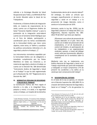 referida a la Estrategia Mundial de Salud                        fundamentales dentro de la relación laboral6.
Ocupacional para Todos, y la WHA 60.26 Plan                      Sin embargo, no existe un artículo que
de Acción Mundial sobre la Salud de los                          consagre específicamente el derecho a la
Trabajadores.                                                    seguridad y salud en el trabajo o a la
                                                                 prevención de riesgos laborales, como sí
Finalmente, el Sistema Andino de Integración
                                                                 existía en la Constitución de 1979.
(SAI), en materia de mejoramiento de la
salud, cuenta con el Organismo Andino de                         Asimismo, existe la Ley No. 29783, Ley de
Salud “Convenio Hipólito Unánue” y para la                       Seguridad y Salud en el Trabajo del 2011 y su
promoción de la integración socio-laboral                        Reglamento, Decreto Supremo No. 005-
                                                                 2012-TR del 20127 que tiene por objetivo:
cuenta con el Convenio Simón Rodríguez que
es el Foro de debate, participación y                                   [P]romover una cultura de prevención de
coordinación para los temas sociolaborales                              riesgos laborales en el país. Para ello,
de la Comunidad Andina que tiene como                                   cuenta con el deber de prevención de los
objetivo, entre otros, el “definir y coordinar                          empleadores, el rol de fiscalización y
                                                                        control del Estado y la participación de
las políticas comunitarias referentes al (…)la
                                                                        los trabajadores y sus organizaciones
seguridad y salud en el trabajo (…)5.                                   sindicales, quienes, a través del diálogo
                                                                        social, velan por la promoción, difusión y
Los instrumentos normativos expedidos por
                                                                        cumplimiento de la normativa sobre la
la Comunidad Andina son de obligatorio e                                materia8.
inmediato cumplimiento por los Países
Miembros en todas sus instancias y, en                           Mediante esta Ley se implementa una
materia de seguridad y salud en el trabajo, se                   Política Nacional de Seguridad y Salud en el
                                                                 Trabajo requiriendo por parte del empleador
cuenta con la Decisión No. 584 denominada
                                                                 y trabajador un mayor compromiso a fin de
“Instrumento Andino de Seguridad y Salud                         prevenir los accidentes y los daños en la
en el Trabajo” la que ha sido reglamentado                       salud que sean consecuencia del trabajo9.
por la Resolución No. 957 “Reglamento de la
Decisión No. 584”.
                                                                 IV. DESCRIPCIÓN DEL SISTEMA
III. NORMATIVA PERUANA EN SEGURIDAD                              En el texto de la Ley se aprecia, en relación
     Y SALUD EN EL TRABAJO                                       con el Decreto Supremo No. 009-2005-TR, la
La Constitución Política del Perú regula el                      creación del Sistema Nacional de Seguridad y
derecho a la vida, a la integridad física,                       Salud en el Trabajo10 a fin de garantizar la
psíquica y moral, a la salud, a la seguridad
social, al trabajo, y al respeto de los derechos
                                                                 6
                                                                   Vid., Artículos 1º, 2º inciso 1) y 2), 7º, 9º, 10º, 11º, 22º y 23º
                                                                 de la Constitución Política del Perú de 1993.
                                                                 7
                                                                    Vid., Reglamento de la Ley de Seguridad y Salud en el
5
  Guido Mendoza Fantinato, “El Convenio Simón Rodríguez:         Trabajo, Ley No. 29783, Decreto Supremo No. 005-2012-TR,
Importancia del Foro Social Laboral de la Comunidad Andina”,     publicada el 25 de abril de 2012. Disponible en:
Biblioteca digital andina, p. 2. (Consultado el 16 de julio de   http://www.hseperu.com/normas/DS005-2012-TR-29783.pdf
2012).                             Disponible              en:   (Consultada el 18 de junio de 2012).
                                                                 8
http://www.comunidadandina.org/BDA/docs/CAN-INT-                   Artículo 1 de la Ley No. 29783.
                                                                 9
0042.pdf . También, vid., Convenio Simón Rodríguez.                 Vid., Título II “Política Nacional de Seguridad y Salud en el
Disponible                                                 en:   Trabajo” de la Ley No. 29783, Artículos 4, 5, 6 y 7.
                                                                 10
http://www.comunidadandina.org/sai/estructura_21.html               Vid., Título III “Sistema Nacional de Seguridad y Salud en el
                                                                 Trabajo” de la Ley No. 29783, Artículos 8 – 16.
                                                                                                                                   3
 