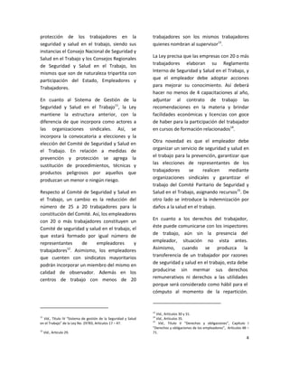 protección de los trabajadores en la                            trabajadores son los mismos trabajadores
seguridad y salud en el trabajo, siendo sus                     quienes nombran al supervisor13.
instancias el Consejo Nacional de Seguridad y
Salud en el Trabajo y los Consejos Regionales                   La Ley precisa que las empresas con 20 o más
de Seguridad y Salud en el Trabajo, los                         trabajadores elaboran su Reglamento
mismos que son de naturaleza tripartita con                     Interno de Seguridad y Salud en el Trabajo, y
participación del Estado, Empleadores y                         que el empleador debe adoptar acciones
                                                                para mejorar su conocimiento. Así deberá
Trabajadores.
                                                                hacer no menos de 4 capacitaciones al año,
En cuanto al Sistema de Gestión de la                           adjuntar al contrato de trabajo las
Seguridad y Salud en el Trabajo11, la Ley                       recomendaciones en la materia y brindar
mantiene la estructura anterior, con la                         facilidades económicas y licencias con goce
diferencia de que incorpora como actores a                      de haber para la participación del trabajador
las organizaciones sindicales. Así, se                          en cursos de formación relacionados14.
incorpora la convocatoria a elecciones y la
elección del Comité de Seguridad y Salud en                     Otra novedad es que el empleador debe
el Trabajo. En relación a medidas de                            organizar un servicio de seguridad y salud en
prevención y protección se agrega la                            el trabajo para la prevención, garantizar que
sustitución de procedimientos, técnicas y                       las elecciones de representantes de los
productos peligrosos por aquellos que                           trabajadores      se     realicen   mediante
produzcan un menor o ningún riesgo.                             organizaciones sindicales y garantizar el
                                                                trabajo del Comité Paritario de Seguridad y
Respecto al Comité de Seguridad y Salud en                      Salud en el Trabajo, asignando recursos15. De
el Trabajo, un cambio es la reducción del                       otro lado se introduce la indemnización por
número de 25 a 20 trabajadores para la                          daños a la salud en el trabajo.
constitución del Comité. Así, los empleadores
con 20 o más trabajadores constituyen un                        En cuanto a los derechos del trabajador,
Comité de seguridad y salud en el trabajo, el                   éste puede comunicarse con los inspectores
que estará formado por igual número de                          de trabajo, aún sin la presencia del
representantes     de     empleadores       y                   empleador, situación no vista antes.
             12
trabajadores . Asimismo, los empleadores                        Asimismo, cuando se produzca la
que cuenten con sindicatos mayoritarios                         transferencia de un trabajador por razones
podrán incorporar un miembro del mismo en                       de seguridad y salud en el trabajo, esta debe
calidad de observador. Además en los                            producirse sin mermar sus derechos
centros de trabajo con menos de 20                              remunerativos ni derechos a las utilidades
                                                                porque será considerado como hábil para el
                                                                cómputo al momento de la repartición.


                                                                13
                                                                   Vid., Artículos 30 y 31.
11                                                              14
  Vid., Título IV “Sistema de gestión de la Seguridad y Salud      Vid., Artículos 35.
                                                                15
en el Trabajo” de la Ley No. 29783, Artículos 17 – 47.              Vid., Título V “Derechos y obligaciones”, Capítulo I
                                                                “Derechos y obligaciones de los empleadores”, Artículos 48 –
12
     Vid., Artículo 29.                                         71.
                                                                                                                          4
 