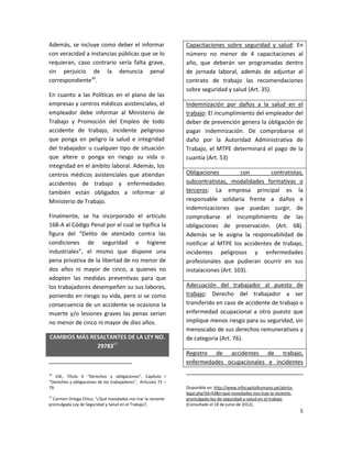 Además, se incluye como deber el informar                       Capacitaciones sobre seguridad y salud: En
con veracidad a instancias públicas que se lo                   número no menor de 4 capacitaciones al
requieran, caso contrario sería falta grave,                    año, que deberán ser programadas dentro
sin perjuicio de la denuncia penal                              de jornada laboral, además de adjuntar al
correspondiente16.                                              contrato de trabajo las recomendaciones
                                                                sobre seguridad y salud (Art. 35).
En cuanto a las Políticas en el plano de las
empresas y centros médicos asistenciales, el                    Indemnización por daños a la salud en el
empleador debe informar al Ministerio de                        trabajo: El incumplimiento del empleador del
Trabajo y Promoción del Empleo de todo                          deber de prevención genera la obligación de
accidente de trabajo, incidente peligroso                       pagar indemnización. De comprobarse el
que ponga en peligro la salud e integridad                      daño por la Autoridad Administrativa de
del trabajador u cualquier tipo de situación                    Trabajo, el MTPE determinará el pago de la
que altere o ponga en riesgo su vida o                          cuantía (Art. 53)
integridad en el ámbito laboral. Además, los
centros médicos asistenciales que atiendan                      Obligaciones          con       contratistas,
accidentes de trabajo y enfermedades                            subcontratistas, modalidades formativas o
también están obligados a informar al                           terceros: La empresa principal es la
Ministerio de Trabajo.                                          responsable solidaria frente a daños e
                                                                indemnizaciones que puedan surgir, de
Finalmente, se ha incorporado el artículo                       comprobarse el incumplimiento de las
168-A al Código Penal por el cual se tipifica la                obligaciones de preservación. (Art. 68).
figura del “Delito de atentado contra las                       Además se le asigna la responsabilidad de
condiciones de seguridad e higiene                              notificar al MTPE los accidentes de trabajo,
industriales”, el mismo que dispone una                         incidentes peligrosos y enfermedades
pena privativa de la libertad de no menor de                    profesionales que pudieran ocurrir en sus
dos años ni mayor de cinco, a quienes no                        instalaciones (Art. 103).
adopten las medidas preventivas para que
los trabajadores desempeñen su sus labores,                     Adecuación del trabajador al puesto de
poniendo en riesgo su vida, pero si se como                     trabajo: Derecho del trabajador a ser
consecuencia de un accidente se ocasiona la                     transferido en caso de accidente de trabajo o
muerte y/o lesiones graves las penas serian                     enfermedad ocupacional a otro puesto que
no menor de cinco ni mayor de diez años.                        implique menos riesgo para su seguridad, sin
                                                                menoscabo de sus derechos remunerativos y
CAMBIOS MÁS RESALTANTES DE LA LEY NO.                           de categoría (Art. 76).
              2978317
                                                                Registro de accidentes de trabajo,
                                                                enfermedades ocupacionales e incidentes
16
    Vid., Título V “Derechos y obligaciones”, Capítulo I
“Derechos y obligaciones de los trabajadores”, Artículos 72 –
79.                                                             Disponible en: http://www.infocapitalhumano.pe/alerta-
                                                                legal.php?id=43&t=que-novedades-nos-trae-la-reciente-
17
  Carmen Ortega Chico, “¿Qué novedades nos trar la reciente     promulgada-ley-de-seguridad-y-salud-en-el-trabajo
promulgada Ley de Seguridad y Salud en el Trabajo?,             (Consultado el 18 de junio de 2012).
                                                                                                                         5
 