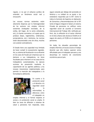 regular, si no por el esfuerzo jurídico de         siguen estando por debajo del promedio en
entender un fenómeno social real y                 América y su calidad no se ajusta a los
encauzarlo.                                        estándares requeridos por la OIT. Como lo
                                                   indica la Comisión de Expertos en Aplicación
Las escasas normas existentes están                de Convenios y Recomendaciones de la OIT
altamente dispersas por la heterogeneidad          tanto el Seguro Integral en Salud y el sistema
de los sectores con empleo informal                Privado de pensiones no califican como
existentes (trabajador reciclador, de la           seguridad social de acuerdo al Convenio
estiba, del hogar, de la venta ambulante,          Internacional del Trabajo 102, ratificado por
etc.); la fuente normativa o el sujeto que la      Perú. Así, la afiliación en el sector informal
produce (leyes, reglamentos, ordenanzas,           en el área urbana solo alcanza al 19,6% en el
jurisprudencia, etc.). Asimismo, las normas        seguro de salud y el 37,8% en el sistema de
están desconectadas unas de otras, muchas          pensiones.
con carácter contradictorio.
                                                   Sin duda, los elevados porcentajes de
El Estado tiene una capacidad muy limitada         empleo informal y el escaso acceso al trabajo
de hacer cumplir lo escasamente regulado.          decente que ello implica suponen serias
Así, su sistema de fiscalización no es eficiente   dificultades para el trabajador peruano y una
en los casos de fraude por empresas que no         desventaja en materia de crecimiento
declaran a sus trabajadores; no tiene              económico para el país.
facultades para intervenir en los casos de los
trabajadores autoempleados; no ejecuta
acciones de prevención mediante la
capacitación de sus agentes públicos; y los
escasos mecanismos implementados para
permitir la inserción del trabajadores a la
formalidad es deficiente.

                           En cuanto a la
                           protección social
                           y el derecho a la
                           seguridad social
                           en             la
                           informalidad, la
                           diferencia entre
                           el trabajador en
empleo informal y el formal respecto al
acceso a la protección social es amplia. Si
bien las tasas de afiliación a sistemas de
salud y pensiones han mejorado, estas


                                                                                               8
 