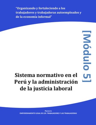 “Organizando y fortaleciendo a los
trabajadores y trabajadoras autoempleados y
de la economía informal”




                                                                [Módulo 5]
Sistema normativo en el
Perú y la administración
  de la justicia laboral


                            PROYECTO
  EMPODERAMIENTO LEGAL DE LOS TRABAJADORES Y LAS TRABAJADORAS
 