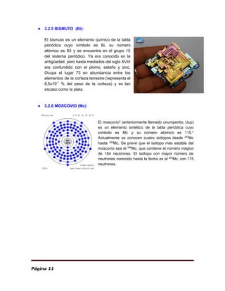 ● 3.2.5 BISMUTO (Bi):
El bismuto es un ​elemento químico de la ​tabla
periódica cuyo símbolo es Bi, su ​número
atómico es 83 y se encuentra en el grupo 15
del sistema periódico. Ya era conocido en la
antigüedad​, pero hasta mediados del ​siglo XVIII
era confundido con el ​plomo​, ​estaño y ​zinc​.
Ocupa el lugar 73 en abundancia entre los
elementos de la ​corteza terrestre (representa el
8,5x10​-7
% del peso de la corteza) y es tan
escaso como la ​plata​.
● 3.2.6 MOSCOVIO (Mc)​:
El moscovio​3​
​ (​anteriormente llamado unumpentio, Uup)
es un ​elemento sintético de la ​tabla periódica cuyo
símbolo es Mc y su ​número atómico es 115.​4​
​
Actualmente se conocen cuatro ​isótopos desde ​287​
Mc
hasta ​290​
Mc. Se prevé que el isótopo más estable del
moscovio sea el ​299​
Mc, que contiene el ​número mágico
de 184 neutrones. El isótopo con mayor número de
neutrones conocido hasta la fecha es el ​290​
Mc, con 175
neutrones.
Página 11
 