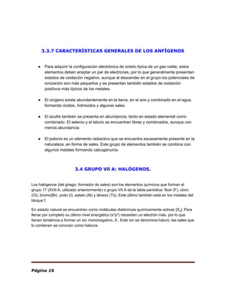 3.3.7 CARACTERÍSTICAS GENERALES DE LOS ANFÍGENOS
● Para adquirir la ​configuración electrónica​ de octeto típica de un ​gas noble​, estos
elementos deben aceptar un par de ​electrones​, por lo que generalmente presentan
estados de oxidación negativo, aunque al descender en el grupo los potenciales de
ionización son más pequeños y se presentan también estados de oxidación
positivos más típicos de los ​metales​.
● El ​oxígeno​ existe abundantemente en la tierra, en el aire y combinado en el ​agua​,
formando ​óxidos​, ​hidróxidos​ y algunas sales.
● El ​azufre​ también se presenta en abundancia, tanto en estado elemental como
combinado. El ​selenio​ y el ​telurio​ se encuentran libres y combinados, aunque con
menos abundancia.
● El ​polonio​ es un elemento radiactivo que se encuentra escasamente presente en la
naturaleza, en forma de sales. Este grupo de elementos también se combina con
algunos metales formando ​calcogenuros​.
3.4 GRUPO Vll A: HALÓGENOS.
Los halógenos (del ​griego​, formador de sales) son los ​elementos químicos​ que forman el
grupo 17 (XVII A, utilizado anteriormente) o grupo VII A de la ​tabla periódica​: ​flúor​ (F), ​cloro
(Cl), ​bromo​(Br), ​yodo​ (I), ​astato​ (At) y ​téneso​ (Ts). Este último también está en los metales del
bloque f.
En estado natural se encuentran como moléculas diatómicas químicamente activas [X​2​]. Para
llenar por completo su último nivel energético (s​2​
p​5​
) necesitan un ​electrón​ más, por lo que
tienen tendencia a formar un ​ion​ mononegativo, X​-​
. Este ​ion​ se denomina ​haluro​; las ​sales​ que
lo contienen se conocen como haluros.
Página 16
 