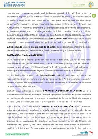 relacionada con la prestación de servicios básicos como la Salud y la Educación, por
  el contacto regular que se establece entre el personal de salud y los maestros son la           10

  mayoría de la población. Las ascendencia, que sobre la mayoría de los habitantes de
  los pequeños poblados, tienen personajes tales como el Director de la Escuela, del
  Ambulatorio, los maestros, enfermeras y visitadoras sociales, así como la del Sacerdote,
  y que se corresponde con un alto grado de credibilidad, resultan de mucha utilidad
  como medio para los contactos iniciales de los estudiantes con la población. Mención
  especial merecen los que se denominan LÍDERES NATURALES, miembros de la propia
  comunidad que son consultados y sus opiniones son oídas, reconocidas y respetadas.

  2. Una segunda fase de este proceso de abordaje, que podríamos considerar como el
  primer acercamiento a la comunidad, son la observación y la familiarización.

  OBSERVACIÓN Y LA FAMILIARIZACIÓN.

  En la observación podemos partir con la realización del censo, que nos permite tener
  conocimiento del grupo poblacional con el cual trabajaremos y al estudiante o
  equipo de estudiantes, una idea general de la situación de la comunidad. Algunas
  estrategias para alcanzar este objetivo serán explicadas en módulos posteriores.

  La    familiarización      implica   el   CONOCIMIENTO   MUTUO   del   que   se   deriva   el
  reconocimiento del promotor por parte de la comunidad. Ambas acciones se pueden
  realizar a través de conversaciones, reuniones informales o asistiendo a reuniones
  organizadas por ellos mismos.

  El objetivo que debemos alcanzar es GANARNOS LA CONFIANZA DE LA GENTE. La tarea
  fundamental consiste en incentivar, motivar y proponer acciones. Es la fase de entrar
  en contacto, de empezar a conocer la realidad de la comunidad, de darnos a
  conocer y de identificar, reconocer e incorporar a los líderes de la comunidad.

  3. Una tercera fase consiste en la SENSIBILIZACIÓN Y MOTIVACIÓN de la comunidad
  para que observen y analicen su propia realidad a partir de la discusión de sus
  problemas y necesidades más sentidas. De esta manera pueden iniciar un proceso de
  cuestionamiento se su propia realidad y comenzar a generar propuestas para la
  solución de sus problemas. En esta fase se hace necesario el uso de técnicas de
  dinámicas de grupo y de otros medios de difusión tales como audiovisuales,
  periódicos, folletos, etc. En esta fase es muy importante que los estudiantes podamos

Módulo: Participación Ciudadana
Autora: Ana Carlota Pereira Colls
 