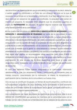 decidir el Nivel de Organización en que se encuentra la comunidad, es decir, detectar
  si existen grupos ya constituidos o se trata de una situación de inicio en la que es       11

  necesario hacer énfasis en la Sensibilidad y Motivación. Si se trata del primer caso, es
  decir estamos en presencia de grupos ya constituidos, la propuesta sería poner en
  marcha un proyecto. Es necesario tener presente que los estudiantes jugamos un
  papel de FACILITADORES de procesos, sin ignorar algunos avances que se puedan
  estar dando al interior de la comunidad.

  4. Una cuarta fase se refiere a la DETECCIÓN E IDENTIFICACIÓN DE NECESIDADES y a la
  DEFINICIÓN Y JERARQUIZACIÓN DE PROBLEMAS por parte de la comunidad. En esta
  fase la comunidad realiza, con la asesoría de los estudiantes, su propio diagnóstico,
  ofreciendo o recolectando información, así como socializando experiencias, que se
  enriquecerán con los aportes de todos en el proceso de discusión. Este diagnóstico se
  puede llevar a cabo simultáneamente con las sesiones de Sensibilización y Motivación,
  puesto que a medida que la gente va caracterizando su realidad, puede establecer
  prioridades en sus necesidades y problemas más sentidos e ir aportando las soluciones.
  Para lograr este objetivo es recomendable utilizar reuniones tales como FOROS O
  ASAMBLEAS e introducir otras técnicas de dinámica de grupo para facilitar una mayor
  participación. En este sentido, las técnicas específicas para llevar a cabo este
  diagnóstico serán trabajadas con suficiente detalle en los módulos de planificación
  de proyectos.

  En esta fase debemos haber logrado integrarnos a la comunidad, informando
  debidamente lo que nos proponemos hacer y propiciando un ambiente para el
  trabajo conjunto, caracterizado por la motivación, el interés, la incorporación y
  participación de los miembros de la comunidad y sus fuerzas vivas.

  Una vez que se constituyen los grupos, es tiempo de asumir proyectos y continuar con
  la incorporación progresiva de otros miembros de la comunidad. En este momento
  resulta de sumo interés facilitar la incorporación de la gente, compartir información y
  conocimientos y asignar responsabilidades.

  Una comprobación de haber alcanzado los objetivos de estas primeras fases lo es el
  GRADO DE COMPROMISO que generan los miembros de la comunidad para con el
  trabajo común. Solo a través de la internalización de los deberes de las personas para


Módulo: Participación Ciudadana
Autora: Ana Carlota Pereira Colls
 