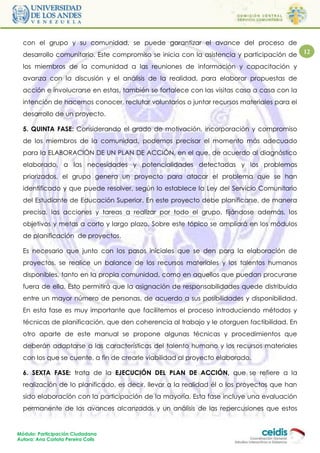 con el grupo y su comunidad, se puede garantizar el avance del proceso de
  desarrollo comunitario. Este compromiso se inicia con la asistencia y participación de     12

  los miembros de la comunidad a las reuniones de información y capacitación y
  avanza con la discusión y el análisis de la realidad, para elaborar propuestas de
  acción e involucrarse en estas, también se fortalece con las visitas casa a casa con la
  intención de hacernos conocer, reclutar voluntarios o juntar recursos materiales para el
  desarrollo de un proyecto.

  5. QUINTA FASE: Considerando el grado de motivación, incorporación y compromiso
  de los miembros de la comunidad, podemos precisar el momento más adecuado
  para la ELABORACIÓN DE UN PLAN DE ACCIÓN, en el que, de acuerdo al diagnóstico
  elaborado, a las necesidades y potencialidades detectadas y los problemas
  priorizados, el grupo genera un proyecto para atacar el problema que se han
  identificado y que puede resolver, según lo establece la Ley del Servicio Comunitario
  del Estudiante de Educación Superior. En este proyecto debe planificarse, de manera
  precisa, las acciones y tareas a realizar por todo el grupo, fijándose además, los
  objetivos y metas a corto y largo plazo. Sobre este tópico se ampliará en los módulos
  de planificación de proyectos.

  Es necesario que junto con los pasos iniciales que se den para la elaboración de
  proyectos, se realice un balance de los recursos materiales y los talentos humanos
  disponibles, tanto en la propia comunidad, como en aquellos que puedan procurarse
  fuera de ella. Esto permitirá que la asignación de responsabilidades quede distribuida
  entre un mayor número de personas, de acuerdo a sus posibilidades y disponibilidad.
  En esta fase es muy importante que facilitemos el proceso introduciendo métodos y
  técnicas de planificación, que den coherencia al trabajo y le otorguen factibilidad. En
  otro aparte de este manual se propone algunas técnicas y procedimientos que
  deberán adaptarse a las características del talento humano y los recursos materiales
  con los que se cuente, a fin de crearle viabilidad al proyecto elaborado.

  6. SEXTA FASE: trata de la EJECUCIÓN DEL PLAN DE ACCIÓN, que se refiere a la
  realización de lo planificado, es decir, llevar a la realidad él o los proyectos que han
  sido elaboración con la participación de la mayoría. Esta fase incluye una evaluación
  permanente de los avances alcanzados y un análisis de las repercusiones que estos


Módulo: Participación Ciudadana
Autora: Ana Carlota Pereira Colls
 