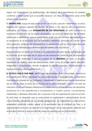 logros van teniendo en los participantes, de manera de ir previniendo los posibles
  conflictos y deserciones que se puedan producir, en aras de resolverlos para evitar        13

  atrasos inconvenientes.

  7. SEPTIMA FASE, luego de ejecutado el Pan de Acción, parcial o totalmente, es decir,
  después de haberse logrado la solución de todos o de algunos de los problemas
  priorizados, se impone una EVALUACIÓN DE LOS RESULTADOS. En este momento es
  necesaria la medición de los logros alcanzados, así como la detención de las fallas,
  obstáculos y debilidades que se presentaron, junto con los cambios perceptibles que
  se produjeron en la situación que se intentaba trasformar, tomando en cuenta, entre
  otros aspectos, el grado de participación, la percepción que la comunidad tiene de
  las acciones desarrolladas y de los niveles de satisfacción alcanzados.

  Esta evaluación no debe concebirse como separada del resto de las actividades, por
  el contrario, es el resultado de un proceso de evaluación continua que acompaña a
  todos las fases anteriores, y que se expresa en un REGISTRO de todo el proceso,
  expresado en diversos tipos de documentos, tales como el propio diseño del plan,
  fotografías y audiovisuales, donde se resalte la acción colectiva, destacándose los
  aspectos positivos de la participación.

  8. OCTAVA FASE O FASE FINAL, del Proceso de Abordaje de la Comunidad, consiste en
  la incorporación de los resultados de unas experiencias a otras siguientes, revisando la
  metodología utilizada en sus fortalezas y debilidades y explorando nuevas alternativas
  de acción. Es decir, se trata de un Proceso de Acción – Reflexión – Acción. En este, los
  miembros de la comunidad reflexionamos sobre nuestro propio proceso de desarrollo,
  evaluamos la o las experiencias e incorporamos a nuestro acervo, conocimientos,
  habilidades y destrezas derivados de su proceso vital de organización para la acción.
  En esta fase, es deseable que la comunidad ya organizada y apropiándose de los
  conocimientos adquiridos de sus propias experiencias, se independice y autonomice,
  quedando reducido nuestro papel a la promoción de la calidad de vida y al
  asesoramiento eventual, en relación a la organización de la comunidad, dejando que
  el proceso continúe y sea asumido en todos sus aspectos por la comunidad.




Módulo: Participación Ciudadana
Autora: Ana Carlota Pereira Colls
 