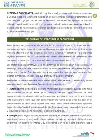 NECESIDAD COMPARATIVA: (definida por Bradshaw), es la necesidad que una persona
  o un grupo debería tener en la medida en que presenta las mismas características que       15

  otra persona o grupo para el cual se identificó una necesidad. Ejemplo: el método
  utilizado para identificar los niños en riesgo a partir de indicadores basados sobre las
  condiciones de hacinamiento, sobre las condiciones de estado de la madre, así como
  su relación con este hijo (a).


                           DESEMPEÑO DEL EXPOSITOR O FACILITADOR

  Para realizar las actividades de educación y promoción de la calidad de vida,
  debemos conocer y manejar algunas técnicas que nos permitan comunicarnos de
  manera efectiva con las personas, en forma personal y colectiva. Ya conocimos
  algunos elementos de la comunicación; ahora conoceremos los elementos que
  debemos manejar para hacer exposiciones a grupos de personas.

  Las presentaciones constituyen una de las formas de comunicación más utilizadas, sin
  embargo, efectuar una presentación no se trata simplemente de ponerse de pie y
  comenzar a hablar. Para hacerlo bien y lograr que las personas que nos escuchen
  capten el mensaje, en necesario que planifiquemos la presentación.

  Para tener un desempeño efectivo todo expositor debe tener en cuenta los siguientes
  principios: Autoridad, Energía y Conciencia de la Audiencia.

   Autoridad: Una audiencia le confiere “Autoridad” a un expositor cuando éste tiene
  conocimiento sobre el             tema, paro además necesita que cuando se esté
  comunicando con el grupo, demuestre seguridad y confianza en sí mismo y en lo que
  está expresando. Tiene que dar demostración de fuerza debe estar basada en el
  conocimiento, es decir, debe mostrar que “sabe” de lo que está hablando y por ello
  tiene “derecho” a decir lo que está diciendo. El grupo al darse cuenta de la sinceridad
  y seguridad de quien está hablando, le confiere autoridad.

   Energía: para lograr la comunicación eficiente es preciso demostrar convicción,
  entusiasmo y compromiso con lo que se está expresando, es decir que el expositor sea
  el primero en aportar su interés y su entusiasmo con lo que está diciendo. Debe




Módulo: Participación Ciudadana
Autora: Ana Carlota Pereira Colls
 