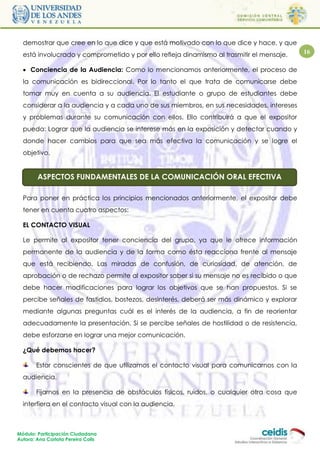 demostrar que cree en lo que dice y que está motivado con lo que dice y hace, y que
  está involucrado y comprometido y por ello refleja dinamismo al trasmitir el mensaje.    16

   Conciencia de la Audiencia: Como lo mencionamos anteriormente, el proceso de
  la comunicación es bidireccional. Por lo tanto el que trata de comunicarse debe
  tomar muy en cuenta a su audiencia. El estudiante o grupo de estudiantes debe
  considerar a la audiencia y a cada uno de sus miembros, en sus necesidades, intereses
  y problemas durante su comunicación con ellos. Ello contribuirá a que el expositor
  pueda: Lograr que la audiencia se interese más en la exposición y detectar cuando y
  donde hacer cambios para que sea más efectiva la comunicación y se logre el
  objetivo.


        ASPECTOS FUNDAMENTALES DE LA COMUNICACIÓN ORAL EFECTIVA

  Para poner en práctica los principios mencionados anteriormente, el expositor debe
  tener en cuenta cuatro aspectos:

  EL CONTACTO VISUAL

  Le permite al expositor tener conciencia del grupo, ya que le ofrece información
  permanente de la audiencia y de la forma como ésta reacciona frente al mensaje
  que está recibiendo. Las miradas de confusión, de curiosidad, de atención, de
  aprobación o de rechazo permite al expositor saber si su mensaje no es recibido o que
  debe hacer modificaciones para lograr los objetivos que se han propuestos. Si se
  percibe señales de fastidios, bostezos, desinterés, deberá ser más dinámico y explorar
  mediante algunas preguntas cuál es el interés de la audiencia, a fin de reorientar
  adecuadamente la presentación. Si se percibe señales de hostilidad o de resistencia,
  debe esforzarse en lograr una mejor comunicación.

  ¿Qué debemos hacer?

       Estar conscientes de que utilizamos el contacto visual para comunicarnos con la
  audiencia.

       Fijarnos en la presencia de obstáculos físicos, ruidos, o cualquier otra cosa que
  interfiera en el contacto visual con la audiencia.



Módulo: Participación Ciudadana
Autora: Ana Carlota Pereira Colls
 
