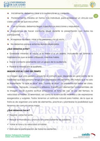 Inicialmente, debemos mirar a la audiencia en su conjunto.
                                                                                            17
       Posteriormente, mirarlos en forma más individual, para establecer un vínculo con
  cada uno de los que escuchan.

       Con la mirada, debemos llegar a percibir sus reacciones y respuestas.

       Asegurarnos de hacer contacto visual durante la presentación con todos los
  participantes.

       Al expresar las ideas, mirar a las personas y no al vacío.

       No debemos porque estamos siendo observados.

  ¿Qué debemos evitar?

   Quedarse mirando al vacío, a la mesa o a un objeto, incluyendo las láminas o
  trasparencias que se estén utilizando, mientras habla.

   Hacer contacto solamente con un grupo de la audiencia.

   Pasear la mirada por el auditorio.

  IMAGEN VOCAL Y USO DEL TIEMPO

  La imagen que una persona proyecta al comunicarse, depende en gran parte de la
  habilidad que esa persona tenga para expresarse eficazmente. Ello indica que no solo
  es importante “lo que se dice” sino, “como se dice”. La presentación debe ser clara,
  interesante, tranquila, concreta y reflexiva. Constituyen elementos fundamentales de
  la imagen vocal: nuestra actitud emocional, el tono de voz, el uso del tiempo, la
  velocidad al hablar, la serenidad, así como la ausencia de muletillas y de expresiones
  exageradas y vulgares. Todos tenemos un estímulo natural para hablar, de lo que se
  trata es de organizar una serie de elementos, practicar y plantearse la posibilidad que
  tenemos de comunicarnos mejor.

  ¿Qué debemos hacer?

   Respirar correctamente.

   Relajar la mandíbula y pronunciar correctamente las palabras.

   Variar el tono y la velocidad al hablar.

   Estimular la participación de todos los asistentes.

Módulo: Participación Ciudadana
Autora: Ana Carlota Pereira Colls
 