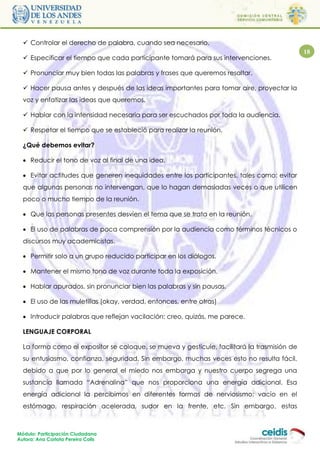  Controlar el derecho de palabra, cuando sea necesario.
                                                                                             18
   Especificar el tiempo que cada participante tomará para sus intervenciones.

   Pronunciar muy bien todas las palabras y frases que queremos resaltar.

   Hacer pausa antes y después de las ideas importantes para tomar aire, proyectar la
  voz y enfatizar las ideas que queremos.

   Hablar con la intensidad necesaria para ser escuchados por toda la audiencia.

   Respetar el tiempo que se estableció para realizar la reunión.

  ¿Qué debemos evitar?

   Reducir el tono de voz al final de una idea.

   Evitar actitudes que generen inequidades entre los participantes, tales como: evitar
  que algunas personas no intervengan, que lo hagan demasiadas veces o que utilicen
  poco o mucho tiempo de la reunión.

   Que las personas presentes desvíen el tema que se trata en la reunión.

   El uso de palabras de poca comprensión por la audiencia como términos técnicos o
  discursos muy academicistas.

   Permitir solo a un grupo reducido participar en los diálogos.

   Mantener el mismo tono de voz durante toda la exposición.

   Hablar apurados, sin pronunciar bien las palabras y sin pausas.

   El uso de las muletillas (okay, verdad, entonces, entre otras)

   Introducir palabras que reflejan vacilación: creo, quizás, me parece.

  LENGUAJE CORPORAL

  La forma como el expositor se coloque, se mueva y gesticule, facilitará la trasmisión de
  su entusiasmo, confianza, seguridad. Sin embargo, muchas veces esto no resulta fácil,
  debido a que por lo general el miedo nos embarga y nuestro cuerpo segrega una
  sustancia llamada “Adrenalina” que nos proporciona una energía adicional. Esa
  energía adicional la percibimos en diferentes formas de nerviosismo: vacío en el
  estómago, respiración acelerada, sudor en la frente, etc. Sin embargo, estas



Módulo: Participación Ciudadana
Autora: Ana Carlota Pereira Colls
 
