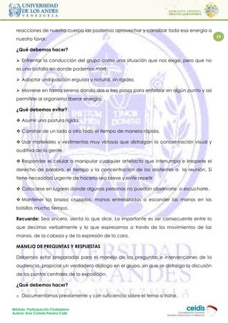 reacciones de nuestro cuerpo las podemos aprovechar y canalizar toda esa energía a
  nuestro favor.                                                                             19

  ¿Qué debemos hacer?

   Enfrentar la conducción del grupo como una situación que nos exige, pero que no
  es una batalla en donde podemos morir.

   Adoptar una posición erguida y natural, sin rigidez.

   Moverse en forma serena dando dos o tres pasos para enfatizar en algún punto y así
  permitirle al organismo liberar energía.

  ¿Qué debemos evitar?

   Asumir una postura rígida.

   Caminar de un lado a otro todo el tiempo de manera rápida.

   Usar materiales y vestimentas muy vistosas que distraigan la concentración visual y
  auditiva de la gente.

   Responder el celular o manipular cualquier artefacto que interrumpa e irrespete el
  derecho de palabra, el tiempo y la concentración de los asistentes a la reunión. Si
  tiene necesidad urgente de hacerlo sea breve y evite repetir

   Colocarse en lugares donde algunas personas no puedan observarle o escucharle.

   Mantener los brazos cruzados, manos entrelazadas o esconder las manos en los
  bolsillos mucho tiempo.

  Recuerde: Sea sincero, sienta lo que dice. Lo importante es ser consecuente entre lo
  que decimos verbalmente y lo que expresamos a través de los movimientos de las
  manos, de la cabeza y de la expresión de la cara.

  MANEJO DE PREGUNTAS Y RESPUESTAS

  Debemos estar preparados para el manejo de las preguntas e intervenciones de la
  audiencia, propiciar un verdadero diálogo en el grupo, sin que se distraiga la discusión
  de los puntos centrales de la exposición.

  ¿Qué debemos hacer?

  o Documentarnos previamente y con suficiencia sobre el tema a tratar.

Módulo: Participación Ciudadana
Autora: Ana Carlota Pereira Colls
 
