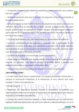 o Al preparar la presentación debemos pensar las posibles preguntas que pudieran
  formular el grupo.                                                                          20

  o Establecer las pautas para que se formulen las preguntas, invitando a plantearlas al
  final de la presentación.

  o Si la presentación se hará mediante láminas de papel bond se debe contar con una
  cantidad suficiente, si se requiere que ya estén rayadas o diagramadas con algún
  recurso gráfico como por ejemplo un cuadro, dibújelo con anterioridad. Asegúrese
  que lo descrito en la lámina es visible a por lo menos seis metros. Durante su diseño use
  no más de tres colores.

  o A lo largo de la presentación, demostrar interés por lo que piensa la audiencia.

  o Escuchar cuidadosamente las preguntas y entender bien su significado. Si una
  pregunta no la hemos entendido y no percibimos su relación con el tema, debemos
  replanteársela de nuevo a la persona que la formuló. Si es necesario, debemos tomar
  nota de las preguntas o solicitarlas por escrito.

  o Conteste las preguntas con concreción, paciencia y cortesía.

  o Puede dirigir las preguntas que alguien realice hacia el resto de la audiencia para
  conocer sus opiniones, esta técnica también le permitirá pensar y generar una
  respuesta adecuada a una pregunta compleja o difícil.

  o Pregunte si las respuestas emitidas han disipado las dudas o interrogantes.

  ¿Qué debemos evitar?

   Si usará video beam para su presentación, no coloque demasiadas animaciones y
  coloque la información importante. Si la información es muy extensa será mejor
  entregar un texto a los participantes.

   Perder la calma.

   Responder con argumentos dudosos, inciertos o incompletos. Es preferible que
  asuma públicamente que no conoce la respuesta a que exprese ideas que coloquen
  en duda su credibilidad o experiencia.

   Corregir de manera impositiva palabras o ideas expresadas por los participantes.
  Expresar: Usted está equivocado (a), eso no es correcto, su idea es errónea o no, sin la


Módulo: Participación Ciudadana
Autora: Ana Carlota Pereira Colls
 