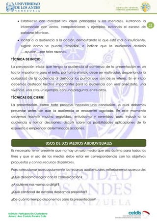  Establecer con claridad las ideas principales y los mensajes, ilustrando la
          información con datos, comparaciones y ejemplos, evitando el exceso de            22

          palabras técnicas.

        Incitar a la audiencia a la acción, demostrando lo que está mal o insuficiente,
          sugerir como se puede remediar, e indicar que la audiencia debería
          ….ayudar….por tales razones.

  TÉCNICA DE INICIO

  La percepción inicial que tenga la audiencia al comienzo de la presentación es un
  factor importante para el éxito, por tanto el inicio debe ser motivador, despertando la
  curiosidad de la audiencia al destacar los puntos que son de su interés. En el inicio
  debemos destacar hechos importantes para la audiencia con una anécdota, una
  vivencia, una cita, un ejemplo, con una pregunta, entre otros.

  TÉCNICAS DEL CIERRE

  La presentación, como todo proceso, necesita una conclusión, la cual debemos
  presentar antes de que la audiencia se encuentre agotada. En este momento
  debemos trasmitir mucha seguridad, entusiasmo y serenidad para inducir a la
  audiencia a tomar decisiones, discutir sobre las posibilidades aplicaciones de lo
  expuesto o emprender determinadas acciones.



  ¿Cuáles son las funciones delDE LOS MEDIOS AUDIOVISUALES
                        USOS profesor tutor?
  Es necesario tener presente que no hay un solo medio que sea óptimo para todos los
  fines y que el uso de los medios debe estar en correspondencia con los objetivos
  propuestos y con los recursos disponibles.

  Para seleccionar adecuadamente los recursos audiovisuales, reflexionemos acerca de:

  ¿Qué deseamos lograr con la comunicación?

  ¿A quiénes nos vamos a dirigir?

  ¿Qué cantidad de detalles deseamos presentar?

  ¿De cuánto tiempo disponemos para la presentación?



Módulo: Participación Ciudadana
Autora: Ana Carlota Pereira Colls
 