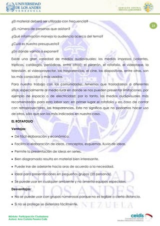 ¿El material deberá ser utilizado con frecuencia?
                                                                                                  23
  ¿EL número de personas que asistan?

  ¿Qué información maneja la audiencia acerca del tema?

  ¿Cuál es nuestro presupuesto?

  ¿En dónde vamos a exponer?

  Existe una gran variedad de medios audiovisuales: los medios impresos (volantes,
  trípticos, catálogos, periódicos, entre otros), el pizarrón, el rotafolio, el videotape, la
  televisión, el videoproyector, las trasparencias, el cine, las diapositivas, entre otras, son
  los más conocidos y más usados.

  Para nuestro trabajo con las comunidades, tenemos que trasladarnos a diferentes
  sitios, especialmente al medio rural en donde se nos pueden presentar limitaciones, por
  ejemplo de espacio o de electricidad; por lo tanto, los medios audiovisuales más
  recomendados para esta labor son: en primer lugar el rotafolio y en caso de contar
  con retroproyectores, las trasparencias. Esto no significa que no podamos hacer uso
  de otros, sólo que son los más indicados en nuestro caso.

  EL ROTAFOLIO

  Ventajas:

   De fácil elaboración y económico.

   Facilita la elaboración de ideas, conceptos, esquemas, lluvia de ideas,

   Permite la presentación de ideas en series.

   Bien diagramado resulta en material bien interesante.

   Puede irse de adelante hacía aras de acuerdo a la necesidad.

   Ideal para presentaciones en pequeños grupos (20 personas).

   Se puede usar en cualquier ambiente y no amerita equipos especiales.

  Desventajas:

   No se puede usar con grupos numerosos porque no es legible a cierta distancia.

   Si no se protege se deteriora fácilmente.


Módulo: Participación Ciudadana
Autora: Ana Carlota Pereira Colls
 