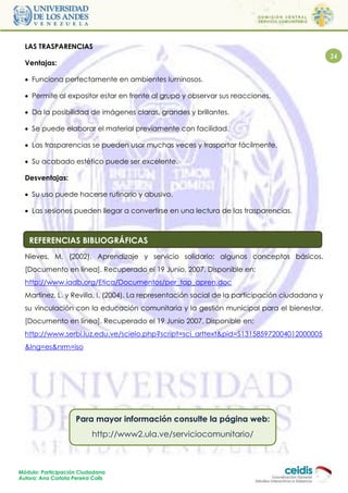 LAS TRASPARENCIAS
                                                                                                24
  Ventajas:

   Funciona perfectamente en ambientes luminosos.

   Permite al expositor estar en frente al grupo y observar sus reacciones.

   Da la posibilidad de imágenes claras, grandes y brillantes.

   Se puede elaborar el material previamente con facilidad.

   Las trasparencias se pueden usar muchas veces y trasportar fácilmente.

   Su acabado estético puede ser excelente.

  Desventajas:

   Su uso puede hacerse rutinario y abusivo.

   Las sesiones pueden llegar a convertirse en una lectura de las trasparencias.



    REFERENCIAS BIBLIOGRÁFICAS
  Nieves, M. (2002). Aprendizaje y servicio solidario: algunos conceptos básicos.
  [Documento en línea]. Recuperado el 19 Junio, 2007. Disponible en:
  http://www.iadb.org/Etica/Documentos/per_tap_apren.doc
  Martínez, L. y Revilla, I. (2004). La representación social de la participación ciudadana y
  su vinculación con la educación comunitaria y la gestión municipal para el bienestar.
  [Documento en línea]. Recuperado el 19 Junio 2007, Disponible en:
  http://www.serbi.luz.edu.ve/scielo.php?script=sci_arttext&pid=S131585972004012000005
  &lng=es&nrm=iso




                     Para mayor información consulte la página web:
                           http://www2.ula.ve/serviciocomunitario/



Módulo: Participación Ciudadana
Autora: Ana Carlota Pereira Colls
 