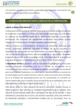 una secuencia de pasos por lo tanto su aplicación debe responder a la situación que
  enfrente cada una de nuestras comunidades.                                                 3




        LA EDUCACIÓN SERVICIO PARA EL EJERCICIO DE LA PARTICIPACIÓN


  ¿QUÉ ES LA EDUCACIÓN SERVICIO?

  La educación servicio puede ser definida como el servicio solidario llevado a cabo por
  los estudiantes universitarios, en función de su aprendizaje académico, con la finalidad
  de subsanar las necesidades reales de un determinado colectivo o comunidad,
  fomentando una formación de profesionales socialmente responsables quienes
  trabajen con la búsqueda de verdadera equidad y responsabilidad.

  Además, involucra una continuidad en el tiempo y el compromiso institucional del
  servicio comunitario, realizando, mediante el trabajo de grupos pequeños un
  diagnóstico de necesidades de una determinada comunidad: Elabora un proyecto
  con la información del diagnóstico de necesidades de la comunidad, desarrollan
  propuestas de solución a las necesidades de la comunidad, lleva a la práctica la
  propuesta de solución y mide el impacto de la intervención en la comunidad.

  El aprendizaje-servicio se presenta como una herramienta pedagógica que sirve para
  impulsar actividades estudiantiles cuyo fin es atender las necesidades de la
  comunidad, así como mejorar el aprendizaje académico y la formación del estudiante
  para la participación ciudadana y los valores que en ella están inmersos. Los proyectos
  de aprendizaje-servicio pueden llevarse a cabo en todos los sectores de la sociedad.
  No es la finalidad del aprendizaje-servicio que las universidades se conviertan en
  centros asistenciales; por el contrario, busca la promoción de la solidaridad como una
  pedagogía que contribuye a mejorar la educación.

  Para Nieves (2002), un buen proyecto de servicio comunitario requiere tomarse el
  tiempo necesario para efectuar un diagnóstico participativo de la realidad, para
  escuchar a interlocutores válidos de la comunidad a la que se va atender, y exige
  desarrollar la capacidad de escucha y de empatía necesarias como para identificar
  las demandas prioritarias y efectivamente sentidas por la comunidad. Entre las


Módulo: Participación Ciudadana
Autora: Ana Carlota Pereira Colls
 