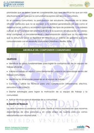 prioridades que se deben tener en consideración, hay que identificar las que son más
  efectivamente sentidas por la comunidad receptora del servicio comunitario.                4

  En el contexto comunitario, la participación del estudiante universitario en la debe
  afrontar obstáculos que no se escapan a la realidad generalizada del país como el
  deterioro social, político y económico que revela tres tipos de problemas: 1) la pobreza
  cultural, 2) la impunidad del sistema judicial y 3) la ausencia de educación en valores;
  éstos configuran un encadenamiento y descomposición social que no ha permitido
  que la estructura social se flexibilice en relación a un sistema de gobierno que este
  consustanciado con el desarrollo comunitario (Martínez y Revilla, 2004).



                         ABORDAJE DEL COMPONENTE COMUNITARIO



  OBJETIVOS

   Identificar los pasos fundamentales para lograr la conformación de un equipo de
  trabajo eficiente.

   Valorar el trabajo en equipo como herramienta y espacio de aprendizaje dentro del
  trabajo comunitario.

   Identificar las dimensiones presentes en el equipo de trabajo.

   Conocer y utilizar las técnicas para una comunicación interpersonal, efectiva,
  persuasiva y de impacto.

   Diseñar estrategias para lograr la motivación de su equipo de trabajo y la
  comunidad.

   Aplicar técnicas para el abordaje de su comunidad.

  EL EQUIPO DE TRABAJO

  Los seres humanos no podemos vivir solos. Desde el mismo momento en que nacemos
  dependemos de otras personas y en cada etapa de nuestra vida nos vamos
  relacionando con muchas otras.




Módulo: Participación Ciudadana
Autora: Ana Carlota Pereira Colls
 