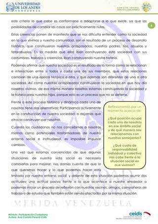 este criterio lo que cabe es conformarse o adaptarse a lo que existe, ya que las
  posibilidades de cambiar las cosas son prácticamente nulas.                                 6

  Estas creencias ponen de manifiesto que se nos dificulta entender como la sociedad
  en la que vivimos y nuestra comunidad, son el resultado de un proceso de desarrollo
  histórico, que construyeron nuestros antepasados, nuestros padres, tíos, abuelos y
  tatarabuelos. En la medida que ellos iban construyendo esta sociedad con sus
  costumbres, trabajos y creencias, iban construyendo nuestra historia.

  Podemos afirmar que nuestra sociedad es el resultado de la forma como se relacionan
  e interactúan entre sí todos y cada uno de sus miembros, que estas relaciones
  cambian de una época histórica a otra, y que además son diferentes de una a otra
  sociedad. Así como nuestros antepasados construyeron la sociedad en que hoy día
  nosotros vivimos, de esa misma manera nosotros estamos construyendo la sociedad y
  la historia para nuestros hijos, porque esto es un proceso que no se detiene.

  Frente a este proceso histórico y dinámico cada uno de
  nosotros tiene dos alternativas: Participamos activamente          Reflexionemos por un
                                                                     momento acerca de:
  en la construcción de nuestra sociedad, o dejamos que
  otros la construyan por nosotros.                                  ¿Qué posición ocupa
                                                                     cada uno de nosotros
  Cuando los ciudadanos no nos concebimos a nosotros                 en ese ámbito social
                                                                     y de qué manera nos
  mismos como potenciales trasformadores de nuestro                    relacionamos con
  entorno social e institucional, es imposible impulsar              nuestros semejantes?

  cambios.                                                                ¿Qué cuota de
                                                                         responsabilidad
  Una vez que estamos convencidos de que algunas                     individual y colectiva
  situaciones      de     nuestra   vida   social   es   necesario    nos cabe frente a la
                                                                       situación social en
  cambiarlas para mejorar, nos damos cuenta de que lo                      que vivimos?
  que queremos hacer y lo que podemos hacer está
  limitado por nuestro entorno social, y delante de esta situación podemos asumir dos
  actitudes: una actitud pasiva frente a lo que acontece a nuestro alrededor o
  podemos iniciar un proceso de reflexión con nuestros vecinos, amigos, compañeros de
  trabajo o de estudio que también están siendo afectados por la misma situación.




Módulo: Participación Ciudadana
Autora: Ana Carlota Pereira Colls
 