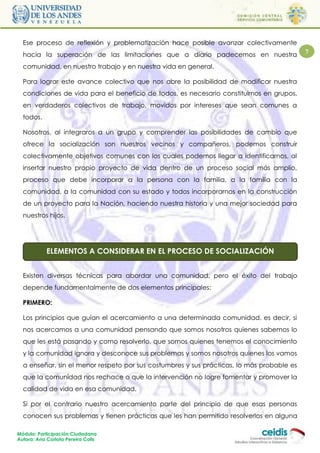 Ese proceso de reflexión y problematización hace posible avanzar colectivamente
  hacia la superación de las limitaciones que a diario padecemos en nuestra                7

  comunidad, en nuestro trabajo y en nuestra vida en general.

  Para lograr este avance colectivo que nos abre la posibilidad de modificar nuestra
  condiciones de vida para el beneficio de todos, es necesario constituirnos en grupos,
  en verdaderos colectivos de trabajo, movidos por intereses que sean comunes a
  todos.

  Nosotros, al integraros a un grupo y comprender las posibilidades de cambio que
  ofrece la socialización son nuestros vecinos y compañeros, podemos construir
  colectivamente objetivos comunes con los cuales podemos llegar a identificarnos, al
  insertar nuestro propio proyecto de vida dentro de un proceso social más amplio,
  proceso que debe incorporar a la persona con la familia, a la familia con la
  comunidad, a la comunidad con su estado y todos incorporarnos en la construcción
  de un proyecto para la Nación, haciendo nuestra historia y una mejor sociedad para
  nuestros hijos.




            ELEMENTOS A CONSIDERAR EN EL PROCESO DE SOCIALIZACIÓN

    DE ABORDAJE DE UNA COMUNIDAD
  Existen diversas técnicas para abordar una comunidad, pero el éxito del trabajo
  depende fundamentalmente de dos elementos principales:

  PRIMERO:

  Los principios que guían el acercamiento a una determinada comunidad, es decir, si
  nos acercamos a una comunidad pensando que somos nosotros quienes sabemos lo
  que les está pasando y como resolverlo, que somos quienes tenemos el conocimiento
  y la comunidad ignora y desconoce sus problemas y somos nosotros quienes los vamos
  a enseñar, sin el menor respeto por sus costumbres y sus prácticas, lo más probable es
  que la comunidad nos rechace o que la intervención no logre fomentar y promover la
  calidad de vida en esa comunidad.

  Si por el contrario nuestro acercamiento parte del principio de que esas personas
  conocen sus problemas y tienen prácticas que les han permitido resolverlos en alguna

Módulo: Participación Ciudadana
Autora: Ana Carlota Pereira Colls
 