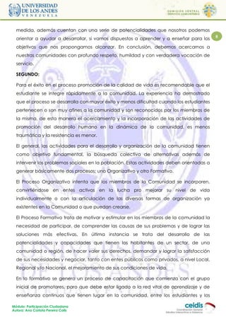 medida, además cuentan con una serie de potencialidades que nosotros podemos
  orientar a ayudar a desarrollar, si vamos dispuestos a aprender y a enseñar para los      8

  objetivos que nos propongamos alcanzar. En conclusión, debemos acercarnos a
  nuestras comunidades con profundo respeto, humildad y con verdadera vocación de
  servicio.

  SEGUNDO:

  Para el éxito en el proceso promoción de la calidad de vida es recomendable que el
  estudiante se integre rápidamente a la comunidad. La experiencia ha demostrado
  que el proceso se desarrolla con mayor éxito y menos dificultad cuando los estudiantes
  pertenecen o son muy afines a la comunidad y son reconocidos por los miembros de
  la misma, de esta manera el acercamiento y la incorporación de las actividades de
  promoción del desarrollo humano en la dinámica de la comunidad, es menos
  traumática y la resistencia es menor.

  El general, las actividades para el desarrollo y organización de la comunidad tienen
  como objetivo fundamental, la búsqueda colectiva de alternativas además de
  intervenir los problemas sociales en la población. Estas actividades deben orientadas a
  generar básicamente dos procesos: uno Organizativo y otro Formativo.

  El Proceso Organizativo intenta que los miembros de la Comunidad se incorporen,
  convirtiéndose en entes activos en la lucha pro mejorar su nivel de vida
  individualmente o con la articulación de las diversas formas de organización ya
  existentes en la Comunidad o que puedan crearse.

  El Proceso Formativo trata de motivar y estimular en los miembros de la comunidad la
  necesidad de participar, de comprender las causas de sus problemas y de lograr las
  soluciones más efectivas. En última instancia se trata del desarrollo de las
  potencialidades y capacidades que tienen los habitantes de un sector, de una
  comunidad o región, de hacer valer sus derechos, demandar y lograr la satisfacción
  de sus necesidades y negociar, tanto con entes públicos como privados, a nivel Local,
  Regional y/o Nacional, el mejoramiento de sus condiciones de vida.

  En lo formativo se genera un proceso de capacitación que comienza con el grupo
  inicial de promotores, paro que debe estar ligado a la red vital de aprendizaje y de
  enseñanza continuos que tienen lugar en la comunidad, entre los estudiantes y los

Módulo: Participación Ciudadana
Autora: Ana Carlota Pereira Colls
 