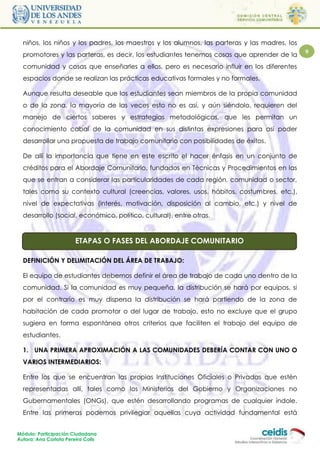 niños, los niños y los padres, los maestros y los alumnos, las parteras y las madres, los
  promotores y las parteras, es decir, los estudiantes tenemos cosas que aprender de la       9

  comunidad y cosas que enseñarles a ellos, pero es necesario influir en los diferentes
  espacios donde se realizan las prácticas educativas formales y no formales.

  Aunque resulta deseable que los estudiantes sean miembros de la propia comunidad
  o de la zona, la mayoría de las veces esto no es así, y aún siéndolo, requieren del
  manejo de ciertos saberes y estrategias metodológicas, que les permitan un
  conocimiento cabal de la comunidad en sus distintas expresiones para así poder
  desarrollar una propuesta de trabajo comunitario con posibilidades de éxitos.

  De allí la importancia que tiene en este escrito el hacer énfasis en un conjunto de
  créditos para el Abordaje Comunitario, fundados en Técnicas y Procedimientos en las
  que se entran a considerar las particularidades de cada región, comunidad o sector,
  tales como su contexto cultural (creencias, valores, usos, hábitos, costumbres, etc.),
  nivel de expectativas (interés, motivación, disposición al cambio, etc.) y nivel de
  desarrollo (social, económico, político, cultural), entre otras.



                        ETAPAS O FASES DEL ABORDAJE COMUNITARIO

  DEFINICIÓN Y DELIMITACIÓN DEL ÁREA DE TRABAJO:

  El equipo de estudiantes debemos definir el área de trabajo de cada uno dentro de la
  comunidad. Si la comunidad es muy pequeña, la distribución se hará por equipos, si
  por el contrario es muy dispersa la distribución se hará partiendo de la zona de
  habitación de cada promotor o del lugar de trabajo, esto no excluye que el grupo
  sugiera en forma espontánea otros criterios que faciliten el trabajo del equipo de
  estudiantes.

  1. UNA PRIMERA APROXIMACIÓN A LAS COMUNIDADES DEBERÍA CONTAR CON UNO O
  VARIOS INTERMEDIARIOS:

  Entre los que se encuentran las propias Instituciones Oficiales o Privadas que estén
  representadas allí, tales como los Ministerios del Gobierno y Organizaciones no
  Gubernamentales (ONGs), que estén desarrollando programas de cualquier índole.
  Entre las primeras podemos privilegiar aquellas cuya actividad fundamental está


Módulo: Participación Ciudadana
Autora: Ana Carlota Pereira Colls
 