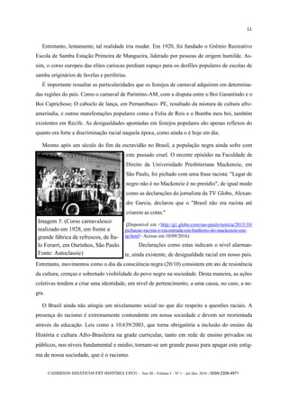 CADERNOS DIDÁTICOS PET HISTÓRIA UFCG - Ano III - Volume I – Nº 1 – jul./dez. 2016 - ISSN 2358-4971
11
Entretanto, lentamente, tal realidade iria mudar. Em 1920, foi fundado o Grêmio Recreativo
Escola de Samba Estação Primeira de Mangueira, liderado por pessoas de origem humilde. As-
sim, o corso europeu das elites cariocas perdiam espaço para os desfiles populares de escolas de
samba originários de favelas e periferias.
É importante ressaltar as particularidades que os festejos de carnaval adquirem em determina-
das regiões do país. Como o carnaval de Parintins-AM, com a disputa entre o Boi Garantindo e o
Boi Caprichoso; O caboclo de lança, em Pernambuco- PE, resultado da mistura de cultura afro-
ameríndia, e outras manifestações populares como a Folia de Reis e o Bumba meu boi, também
existentes em Recife. As desigualdades apontadas em festejos populares são apenas reflexos do
quanto era forte a discriminação racial naquela época, como ainda o é hoje em dia.
Mesmo após um século do fim da escravidão no Brasil, a população negra ainda sofre com
este passado cruel. O recente episódio na Faculdade de
Direito da Universidade Presbiteriana Mackenzie, em
São Paulo, foi pichado com uma frase racista: "Lugar de
negro não é no Mackenzie é no presídio", de igual modo
como as declarações do jornalista da TV Globo, Alexan-
dre Garcia, declarou que o "Brasil não era racista até
criarem as cotas."
(Disponível em <http://g1.globo.com/sao-paulo/noticia/2015/10/
pichacao-racista-e-encontrada-em-banheiro-do-mackenzie-em-
sp.html> Acesso em 10/09/2016)
Declarações como estas indicam o nível alarman-
te, ainda existente, de desigualdade racial em nosso país.
Entretanto, movimentos como o dia da consciência negra (20/10) consistem em ato de resistência
da cultura, crenças e sobretudo visibilidade do povo negro na sociedade. Desta maneira, as ações
coletivas tendem a criar uma identidade, um nível de pertencimento, a uma causa, no caso, a ne-
gra.
O Brasil ainda não atingiu um nivelamento social no que diz respeito a questões raciais. A
presença do racismo é extremamente contundente em nossa sociedade e devem ser reorientada
através da educação. Leis como a 10.639/2003, que torna obrigatória a inclusão do ensino da
História e cultura Afro-Brasileira na grade curricular, tanto em rede de ensino privados ou
públicos, nos níveis fundamental e médio; tornam-se um grande passo para apagar este estig-
ma de nossa sociedade, que é o racismo.
Imagem 3: (Corso carnavalesco
realizado em 1928, em frente a
grande fábrica de refrescos, de Íta-
lo Ferarri, em Ourinhos, São Paulo.
Fonte: Autoclassic)
 