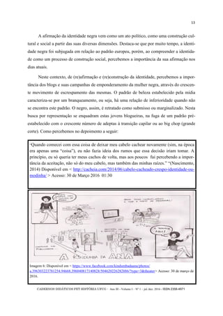 CADERNOS DIDÁTICOS PET HISTÓRIA UFCG - Ano III - Volume I – Nº 1 – jul./dez. 2016 - ISSN 2358-4971
13
A afirmação da identidade negra vem como um ato político, como uma construção cul-
tural e social a partir das suas diversas dimensões. Destaca-se que por muito tempo, a identi-
dade negra foi subjugada em relação ao padrão europeu, porém, ao compreender a identida-
de como um processo de construção social, percebemos a importância da sua afirmação nos
dias atuais.
Neste contexto, de (re)afirmação e (re)construção da identidade, percebemos a impor-
tância dos blogs e suas campanhas de emponderamento da mulher negra, através do crescen-
te movimento de escrespamento das mesmas. O padrão de beleza estabelecido pela mídia
caracteriza-se por um branqueamento, ou seja, há uma relação de inferioridade quando não
se encontra este padrão. O negro, assim, é retratado como submisso ou marginalizado. Nesta
busca por representação se enquadram estas jovens blogueiras, na fuga de um padrão pré-
estabelecido com o crescente número de adeptas à transição capilar ou ao big chop (grande
corte). Como percebemos no depoimento a seguir:
Imagem 6: Disponível em < https://www.facebook.com/kindumbadaana/photos/
a.396303223781254.94668.396040817140828/504620226282886/?type=3&theater> Acesso: 30 de março de
2016.
―Quando comecei com essa coisa de deixar meu cabelo cachear novamente (sim, na época
era apenas uma ―coisa‖), eu não fazia ideia dos rumos que essa decisão iriam tomar. A
princípio, eu só queria ter meus cachos de volta, mas aos poucos fui percebendo a impor-
tância da aceitação, não só do meu cabelo, mas também das minhas raízes.‖ ―(Nascimento,
2014) Disponível em < http://cacheia.com/2014/06/cabelo-cacheado-crespo-identidade-ou-
modinha/ > Acesso: 30 de Março 2016 01:30
 