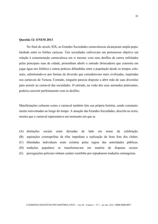 CADERNOS DIDÁTICOS PET HISTÓRIA UFCG - Ano III - Volume I – Nº 1 – jul./dez. 2016 - ISSN 2358-4971
15
Questão 12- ENEM 2013
No final do século XIX, as Grandes Sociedades carnavalescas alcançaram ampla popu-
laridade entre os foliões cariocas. Tais sociedades cultivavam um pretensioso objetivo em
relação à comemoração carnavalesca em si mesma: com seus desfiles de carros enfeitados
pelas principais ruas da cidade, pretendiam abolir o entrudo (brincadeira que consistia em
jogar água nos foliões) e outras práticas difundidas entre a população desde os tempos colo-
niais, substituindo-os por formas de diversão que consideravam mais civilizadas, inspiradas
nos carnavais de Veneza. Contudo, ninguém parecia disposto a abrir mão de suas diversões
para assistir ao carnaval das sociedades. O entrudo, na visão dos seus animados praticantes,
poderia coexistir perfeitamente com os desfiles.
Manifestações culturais como o carnaval também têm sua própria história, sendo constante-
mente reinventadas ao longo do tempo. A atuação das Grandes Sociedades, descrita no texto,
mostra que o carnaval representava um momento em que as
(A) distinções sociais eram deixadas de lado em nome da celebração.
(B) aspirações cosmopolitas da elite impediam a realização da festa fora dos clubes.
(C) liberdades individuais eram extintas pelas regras das autoridades públicas.
(D) tradições populares se transformavam em matéria de disputas sociais.
(E) perseguições policiais tinham caráter xenófobo por repudiarem tradições estrangeiras.
 