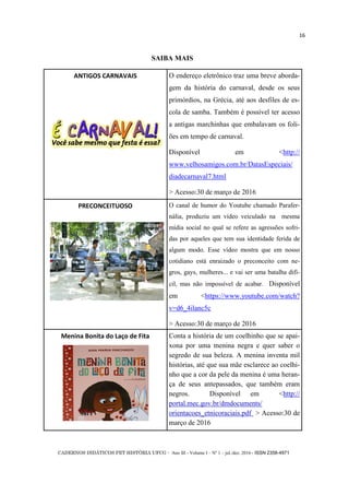 CADERNOS DIDÁTICOS PET HISTÓRIA UFCG - Ano III - Volume I – Nº 1 – jul./dez. 2016 - ISSN 2358-4971
16
SAIBA MAIS
ANTIGOS CARNAVAIS O endereço eletrônico traz uma breve aborda-
gem da história do carnaval, desde os seus
primórdios, na Grécia, até aos desfiles de es-
cola de samba. Também é possível ter acesso
a antigas marchinhas que embalavam os foli-
ões em tempo de carnaval.
Disponível em <http://
www.velhosamigos.com.br/DatasEspeciais/
diadecarnaval7.html
> Acesso:30 de março de 2016
PRECONCEITUOSO O canal de humor do Youtube chamado Parafer-
nália, produziu um vídeo veiculado na mesma
mídia social no qual se refere as agressões sofri-
das por aqueles que tem sua identidade ferida de
algum modo. Esse vídeo mostra que em nosso
cotidiano está enraizado o preconceito com ne-
gros, gays, mulheres... e vai ser uma batalha difí-
cil, mas não impossível de acabar. Disponível
em <https://www.youtube.com/watch?
v=d6_4ilanc5c
> Acesso:30 de março de 2016
Menina Bonita do Laço de Fita Conta a história de um coelhinho que se apai-
xona por uma menina negra e quer saber o
segredo de sua beleza. A menina inventa mil
histórias, até que sua mãe esclarece ao coelhi-
nho que a cor da pele da menina é uma heran-
ça de seus antepassados, que também eram
negros. Disponível em <http://
portal.mec.gov.br/dmdocuments/
orientacoes_etnicoraciais.pdf > Acesso:30 de
março de 2016
 