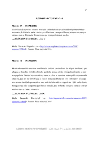 CADERNOS DIDÁTICOS PET HISTÓRIA UFCG - Ano III - Volume I – Nº 1 – jul./dez. 2016 - ISSN 2358-4971
17
RESPOSTAS COMENTADAS
Questão 29:— ENEM (2011)
Na sociedade escravista colonial brasileira a indumentária era utilizada frequentemente co-
mo marca de distinção social. Assim que alforriados, os negros libertos procuravam comprar
sapatos para se diferenciar dos escravos que eram proibidos de usá-los.
ALTERNATIVA CORRETA: Letra C
Globo Educação. Disponível em: <http://educacao.globo.com/provas/enem-2011/
questoes/29.html> Acesso: 30 de março de 2016
Questão 12 — ENEM (2013)
O entrudo consistia em uma manifestação cultural carnavalesca de origem medieval, que
chegou ao Brasil no período colonial e que tinha grande adesão principalmente entre as clas-
ses populares. Como é apresentado no texto, as elites se opunham a essa prática considerada
ofensiva, pois era no entrudo que as classes populares liberavam seus sentimentos ao ocupa-
rem as ruas da cidade para realizar uma série de brincadeiras. A partir de 1840, a elite brasi-
leira passou a criar campanhas pelo fim do entrudo, pois pretendia festejar o carnaval sem ter
contato com as classes populares.
ALTERNATIVA CORRETA: Letra C
Globo Educação. Disponível em: <http://educacao.globo.com/provas/enem-2013/
questoes/12.html> Acesso: 30 de março de 2016 D
 