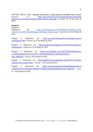 CADERNOS DIDÁTICOS PET HISTÓRIA UFCG - Ano III - Volume I – Nº 1 – jul./dez. 2016 - ISSN 2358-4971
19
SANTOS. Marcio André. Negritudes posicionadas: as muitas formas da identidade negra no Brasil.
Disponível em: <http://www.cp2.g12.br/UAs/se/departamentos/sociologia/
pespectiva_sociologica/Numero4/Artigos/marcio_andre.pdf> Acessado em 30 de março de
2016.
Imagens:
Imagem 1:
Disponível em <http://1.bp.blogspot.com/-2I9FYDOVBLA/UXE-CfwsF0I/
AAAAAAAAnfM/73rZqmQQgkg/s1600/indio+moderno.jpg> Acessado em 24 de Março de
2016.
Imagem 2: Disponível em <http://www.ifch.unicamp.br/cecult/mapas/corticos/
cortimagens1.html> Acesso em 31 de Março de 2016.
Imagem 3: Disponível em <http://cocada-preta.blogspot.com.br/2012/01/origem-do-
carnaval.html> Acesso em 31 de Março de 2016.
Imagens 4: Disponível em <https:www.facebook.com/1704752256425040/photos/
a.1704761656424100.1073741828.1704752256425040/1742697422630523/?
type=3&theater> Acesso: 30 de março de 2016.
Imagem 5: Disponível em <http://lendoferozmente.blogspot.com.br/2015/12/resenha-
mulheres-carol-rossetti.html> Acesso: 30 de março de 2016.
Imagem 6: Disponível em <https://www.facebook.com/kindumbadaana/photos/
a.396303223781254.94668.396040817140828/504620226282886/?type=3&theater> Aces-
so: 30 de março de 2016.
 