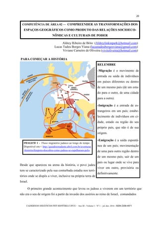CADERNOS DIDÁTICOS PET HISTÓRIA UFCG - Ano III - Volume I – Nº 1 – jul./dez. 2016 - ISSN 2358-4971
20
COMPETÊNCIA DE ÁREA 02 — COMPREENDER AS TRANSFORMAÇÕES DOS
ESPAÇOS GEOGRÁFICOS COMO PRODUTO DAS RELAÇÕES SOCIOECO-
NÔMICAS E CULTURAIS DE PODER
Desde que apareceu na arena da história, o povo judeu
tem se caracterizado pela sua conturbada estadia nos terri-
tórios onde se dispôs a viver, inclusive na própria terra de
Israel.
O primeiro grande acontecimento que levou os judeus a viverem em um território que
não era o seu de origem foi a partir da invasão dos assírios ao reino de Israel, comandados
PARA COMEÇAR A HISTÓRIA
RELEMBRE
-Migração é o movimento de
entrada ou saída de indivíduos
em países diferentes ou dentro
de um mesmo país (de um esta-
do para o outro, de uma cidade
para a outra).
-Imigração é a entrada de es-
trangeiros em um país; estabe-
lecimento de indivíduos em ci-
dade, estado ou região do seu
próprio país, que não é de sua
origem.
-Emigração é a saída espontâ-
nea de um país; movimentação
de uma para outra região dentro
de um mesmo país; sair de um
país ou lugar onde se vive para
viver em outro, provisória ou
definitivamente.
IMAGEM 1 - Fluxo migratório judaico ao longo do tempo .
Disponível em:< http://guiadoestudante.abril.com.br/aventuras
-historia/diaspora-descubra-como-judeus-se-espalharam-pelo-
Aldrey Ribeiro de Brito (Aldreylinkinpark@hotmail.com)
Lucas Tadeu Borges Viana (lucastadeuborgesviana@gmail,com)
Viviane Carneiro de Oliveira (viviioliveira@hotmail.com)
 