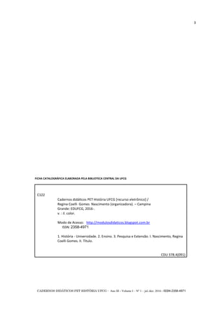 CADERNOS DIDÁTICOS PET HISTÓRIA UFCG - Ano III - Volume I – Nº 1 – jul./dez. 2016 - ISSN 2358-4971
3
FICHA CATALOGRÁFICA ELABORADA PELA BIBLIOTECA CENTRAL DA UFCG
C122
Cadernos didáticos PET História UFCG *recurso eletrônico+ /
Regina Coelli Gomes Nascimento (organizadora). ─ Campina
Grande: EDUFCG, 2016-.
v. : il. color.
Modo de Acesso: http://modulosdidaticos.blogspot.com.br
ISSN: 2358-4971
1. História - Universidade. 2. Ensino. 3. Pesquisa e Extensão. I. Nascimento, Regina
Coelli Gomes. II. Título.
CDU 378.4(091)
 