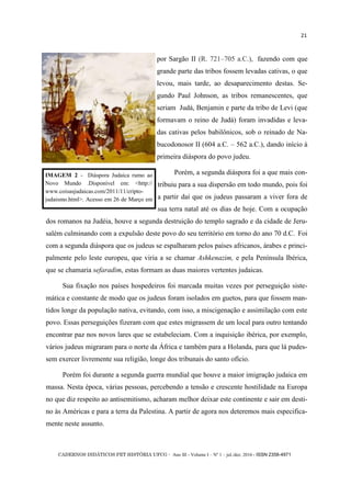 CADERNOS DIDÁTICOS PET HISTÓRIA UFCG - Ano III - Volume I – Nº 1 – jul./dez. 2016 - ISSN 2358-4971
21
por Sargão II (R. 721–705 a.C.), fazendo com que
grande parte das tribos fossem levadas cativas, o que
levou, mais tarde, ao desaparecimento destas. Se-
gundo Paul Johnson, as tribos remanescentes, que
seriam Judá, Benjamin e parte da tribo de Levi (que
formavam o reino de Judá) foram invadidas e leva-
das cativas pelos babilônicos, sob o reinado de Na-
bucodonosor II (604 a.C. – 562 a.C.), dando início à
primeira diáspora do povo judeu.
Porém, a segunda diáspora foi a que mais con-
tribuiu para a sua dispersão em todo mundo, pois foi
a partir daí que os judeus passaram a viver fora de
sua terra natal até os dias de hoje. Com a ocupação
dos romanos na Judéia, houve a segunda destruição do templo sagrado e da cidade de Jeru-
salém culminando com a expulsão deste povo do seu território em torno do ano 70 d.C. Foi
com a segunda diáspora que os judeus se espalharam pelos países africanos, árabes e princi-
palmente pelo leste europeu, que viria a se chamar Ashkenazim, e pela Península Ibérica,
que se chamaria sefaradim, estas formam as duas maiores vertentes judaicas.
Sua fixação nos países hospedeiros foi marcada muitas vezes por perseguição siste-
mática e constante de modo que os judeus foram isolados em guetos, para que fossem man-
tidos longe da população nativa, evitando, com isso, a miscigenação e assimilação com este
povo. Essas perseguições fizeram com que estes migrassem de um local para outro tentando
encontrar paz nos novos lares que se estabeleciam. Com a inquisição ibérica, por exemplo,
vários judeus migraram para o norte da África e também para a Holanda, para que lá pudes-
sem exercer livremente sua religião, longe dos tribunais do santo ofício.
Porém foi durante a segunda guerra mundial que houve a maior imigração judaica em
massa. Nesta época, várias pessoas, percebendo a tensão e crescente hostilidade na Europa
no que diz respeito ao antisemitismo, acharam melhor deixar este continente e sair em desti-
no às Américas e para a terra da Palestina. A partir de agora nos deteremos mais especifica-
mente neste assunto.
IMAGEM 2 - Diáspora Judaica rumo ao
Novo Mundo .Disponível em: <http://
www.coisasjudaicas.com/2011/11/cripto-
judaismo.html>. Acesso em 26 de Março em
 