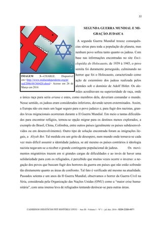 CADERNOS DIDÁTICOS PET HISTÓRIA UFCG - Ano III - Volume I – Nº 1 – jul./dez. 2016 - ISSN 2358-4971
22
SEGUNDA GUERRA MUNDIAL E MI-
GRAÇÃO JUDAICA
A segunda Guerra Mundial trouxe consequên-
cias sérias para toda a população do planeta, mas
nenhum povo sofreu tanto quanto os judeus. Com
base nas informações encontradas no site Enci-
clopédia do Holocausto, de 1939 à 1945, o povo
semita foi duramente perseguido, culminando no
horror que foi o Holocausto, caracterizado como
ação de extermínio dos judeus realizada pelos
alemães sob o domínio de Adolf Hitler. Os ale-
mães acreditavam na superioridade de raça, onde
a única raça pura seria ariana e estes, como membros dela, deveriam comandar o mundo.
Nesse sentido, os judeus eram considerados inferiores, devendo serem exterminados. Assim,
a Europa não era mais um lugar seguro para o povo judaico e, para fugir dos nazistas, gran-
des levas migracionais ocorreram durante a II Guerra Mundial. Em meio a tantas dificulda-
des para encontrar refúgios, tornou-se opção migrar para os destinos menos explorados, a
exemplo do Brasil, China, Colômbia, entre outros países (geralmente os países subdesenvol-
vidos ou em desenvolvimento). Outro tipo de solução encontrada foram as imigrações ile-
gais, a Aliyah Bet. Tal medida era um grito de desespero, num mundo onde tornava-se cada
vez mais difícil assumir a identidade judaica, se até mesmo os países contrários à ideologia
nazista negavam-se a receber o grande contingente populacional de judeus. Os movi-
mentos migratórios trazem em si grandes cargas de dificuldades e ao invés de haver uma
solidariedade para com os refugiados, é percebido que muitas vezes ocorre o inverso: a ne-
gação dos povos que buscam fugir dos horrores da guerra em países que não estão sofrendo
tão diretamente quanto as áreas de confronto. Tal fato é verificado até mesmo na atualidade.
Passados setenta e um anos da II Guerra Mundial, observamos o horror da Guerra Civil na
Síria, considerada pela Organização das Nações Unidas (ONU) como a ―maior crise huma-
nitária‖, com uma imensa leva de refugiados tentando deslocar-se para outras áreas.
IMAGEM 3—CHARGE. Disponível
em:<http://www.midiaindependente.org/pt/
red/2006/09/360420.shtml> Acesso em 26 de
Março em 2016
 