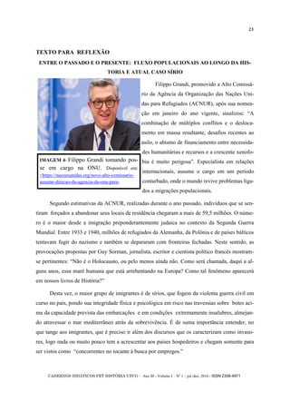 CADERNOS DIDÁTICOS PET HISTÓRIA UFCG - Ano III - Volume I – Nº 1 – jul./dez. 2016 - ISSN 2358-4971
23
TEXTO PARA REFLEXÃO
ENTRE O PASSADO E O PRESENTE: FLUXO POPULACIONAIS AO LONGO DA HIS-
TORIA E ATUAL CASO SÍRIO
Filippo Grandi, promovido a Alto Comissá-
rio da Agência da Organização das Nações Uni-
das para Refugiados (ACNUR), após sua nomea-
ção em janeiro do ano vigente, sinalizou: ―A
combinação de múltiplos conflitos e o desloca-
mento em massa resultante, desafios recentes ao
asilo, o abismo de financiamento entre necessida-
des humanitárias e recursos e a crescente xenofo-
bia é muito perigosa‖. Especialista em relações
internacionais, assume o cargo em um período
conturbado, onde o mundo revive problemas liga-
dos a migrações populacionais.
Segundo estimativas da ACNUR, realizadas durante o ano passado, indivíduos que se sen-
tiram forçados a abandonar seus locais de residência chegaram a mais de 59,5 milhões. O núme-
ro é o maior desde a imigração preponderantemente judaica no contexto da Segunda Guerra
Mundial. Entre 1933 e 1940, milhões de refugiados da Alemanha, da Polônia e de países bálticos
tentavam fugir do nazismo e também se depararam com fronteiras fechadas. Neste sentido, as
provocações propostas por Guy Sorman, jornalista, escritor e cientista político francês mostram-
se pertinentes: ―Não é o Holocausto, ou pelo menos ainda não. Como será chamada, daqui a al-
guns anos, essa maré humana que está arrebentando na Europa? Como tal fenômeno aparecerá
em nossos livros de História?‖
Desta vez, o maior grupo de imigrantes é de sírios, que fogem da violenta guerra civil em
curso no país, pondo sua integridade física e psicológica em risco nas travessias sobre botes aci-
ma da capacidade prevista das embarcações e em condições extremamente insalubres, almejan-
do atravessar o mar mediterrâneo atrás da sobrevivência. É de suma importância entender, no
que tange aos imigrantes, que é preciso ir além dos discursos que os caracterizam como invaso-
res, logo nada ou muito pouco tem a acrescentar aos países hospedeiros e chegam somente para
ser vistos como ―concorrentes no tocante à busca por empregos.‖
IMAGEM 4- Filippo Grandi tomando pos-
se em cargo na ONU. Disponível em:
<https://nacoesunidas.org/novo-alto-comissario-
assume-direcao-da-agencia-da-onu-para-
 