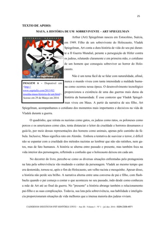 CADERNOS DIDÁTICOS PET HISTÓRIA UFCG - Ano III - Volume I – Nº 1 – jul./dez. 2016 - ISSN 2358-4971
25
TEXTO DE APOIO:
MAUS, A HISTÓRIA DE UM SOBREVIVENTE – ART SPIEGELMAN
Arthur (Art) Spiegelman nasceu em Estocolmo, Suécia,
em 1949. Filho de um sobrevivente do Holocausto, Vladek
Spiegelman, Art conta a dura história de vida do seu pai duran-
te a II Guerra Mundial, perante a perseguição de Hitler contra
os judeus, relatando claramente e em primeira mão, o cotidiano
de um homem que conseguiu sobreviver ao horror do Holo-
causto.
Não é um tema fácil de se falar com naturalidade, afinal,
nunca o mundo viveu com tanta intensidade a maldade huma-
na como ocorreu nessa época. O desenvolvimento tecnológico
proporcionou a existência de uma das guerras mais duras da
história da humanidade. É esse contexto que Vladek Spiegel-
man viveu em Maus. A partir da narrativa de seu filho, Art
Spiegelman, acompanhamos o cotidiano dos momentos mais importantes e decisivos na vida de
Vladek durante a guerra.
O quadrinho, que retrata os nazistas como gatos, os judeus como ratos, os poloneses como
porcos e os americanos como cães, tenta distanciar o leitor da crueldade e horrores desumanos e
guiá-lo, por meio dessas representações dos homens como animais, apenas pelo caminho da fá-
bula. Inclusive, Maus significa rato em Alemão. Embora a tentativa de suavizar o terror, é difícil
não se espantar com a crueldade dos métodos nazistas ao lembrar que não são ratinhos, nem ga-
tos, mas de fato humanos. A história se alterna entre passado e presente, mas também foca na
vida interior dos personagens, refletindo a confusão que o holocausto deixou em cada um.
No decorrer do livro, percebe-se como as diversas situações enfrentadas pelo protagonista
na luta pela sobrevivência vão mudando o caráter da personagem. Vladek ao mesmo tempo que
era destemido, tornou-se, após o fim do Holocausto, um velho racista e mesquinho. Apesar disso,
a história não perde seu brilho. A narrativa alterna entre uma conversa de pai e filho, com flash-
backs quando o pai começa a contar o que aconteceu no seu passado, indo desde como conheceu
a mãe de Art até ao final da guerra. No "presente" a história abrange também o relacionamento
pai-filho e as suas complicações. Todavia, sua luta pela sobrevivência, sua habilidade e inteligên-
cia proporcionaram situações de vida melhores que a imensa maioria dos judeus viviam.
IMAGEM 6 - Disponível em:
<http://
www.oepitafio.com/2013/02/
resenha-maus-historia-de-um.html>.
Acesso em 29 de Março em 2016
 
