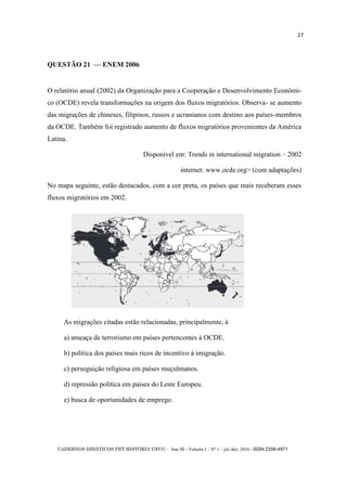 CADERNOS DIDÁTICOS PET HISTÓRIA UFCG - Ano III - Volume I – Nº 1 – jul./dez. 2016 - ISSN 2358-4971
27
QUESTÃO 21 — ENEM 2006
O relatório anual (2002) da Organização para a Cooperação e Desenvolvimento Econômi-
co (OCDE) revela transformações na origem dos fluxos migratórios. Observa- se aumento
das migrações de chineses, filipinos, russos e ucranianos com destino aos países-membros
da OCDE. Também foi registrado aumento de fluxos migratórios provenientes da América
Latina.
Disponível em: Trends in international migration – 2002
internet: www.ocde.org> (com adaptações)
No mapa seguinte, estão destacados, com a cor preta, os países que mais receberam esses
fluxos migratórios em 2002.
As migrações citadas estão relacionadas, principalmente, à
a) ameaça de terrorismo em países pertencentes à OCDE.
b) política dos países mais ricos de incentivo à imigração.
c) perseguição religiosa em países muçulmanos.
d) repressão política em países do Leste Europeu.
e) busca de oportunidades de emprego.
 