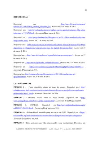 CADERNOS DIDÁTICOS PET HISTÓRIA UFCG - Ano III - Volume I – Nº 1 – jul./dez. 2016 - ISSN 2358-4971
30
REFERÊNCIAS
Disponível em : <http://www.bbc.com/portuguese/
noticias/2015/09/150910_vizinhos_refugiados_lk.> Acesso em 27 de março de 2016.
Disponível em: <http://www.brasilpost.com.br/raphael-tsavkko-garcia/precisamos-falar-sobre-
imigracao_b_7129478.html> .Acesso em 24 de março de 2016
Disponível em : <http://geografandoemfoco.blogspot.com.br/2011/09/nao-confunda-migracao-
imigracao-ou.html>. Acesso em 27 de março de 2016.
Disponível em : <http://noticias.uol.com.br/internacional/ultimas-noticias/le-monde/2015/09/11/
depoimento-os-refugiados-de-hoje-sao-como-meu-pai-fugindo-do-nazismo.htm>. Acesso em 24
de março de 2016
Disponível em : <http://www.infoescola.com/geografia/imigracao-e-emigracao/>. Acesso em 27
de março de 2016.
Disponível em : <http://www.significados.com.br/holocausto/. >Acesso em 27 de março de 2016.
Disponível em : <https://www.ushmm.org/outreach/ptbr/article.php?ModuleId=10007681> .
Acesso em 27 de março de 2016.
Disponível em: http://aspalavrasfugiram.blogspot.com.br/2014/01/resenha-maus-art-
spiegelman.html . Acesso em 30 de abril de 2016.
LISTA DE IMAGENS
IMAGEM 1 - Fluxo migratório judaico ao longo do tempo . Disponível em:< http://
guiadoestudante.abril.com.br/aventuras-historia/diaspora-descubra-como-judeus-se-espalharam-
pelo-mundo-743351.shtml> Acesso em 29 de Abril em 2016.
IMAGEM 2 - Diáspora Judaica rumo ao Novo Mundo .Disponível em: <http://
www.coisasjudaicas.com/2011/11/cripto-judaismo.html>. Acesso em 26 de Março em 2016
IMAGEM 3- CHARGE. Disponível em:<http://www.midiaindependente.org/pt/
red/2006/09/360420.shtml>. Acesso em 26 de Março em 2016
IMAGEM 4 - - Filippo Grandi tomando posse em cargo na ONU. Disponível em: <https://
nacoesunidas.org/novo-alto-comissario-assume-direcao-da-agencia-da-onu-para-refugiados/>
Acesso em 26 de Março em 2016
IMAGEM 5 - Sírios arriscam suas vidas atravessando o mar mediterrâneo. Disponível em
 