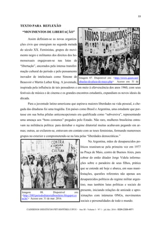 CADERNOS DIDÁTICOS PET HISTÓRIA UFCG - Ano III - Volume I – Nº 1 – jul./dez. 2016 - ISSN 2358-4971
33
TEXTO PARA REFLEXÃO
―MOVIMENTOS DE LIBERTAÇÃO‖
Assim definiam-se as novas organiza-
ções civis que emergiam na segunda metade
do século XX. Feministas, grupos do movi-
mento negro e militantes dos direitos dos ho-
mossexuais engajavam-se nas lutas de
―libertação‖, ancorados pela intensa transfor-
mação cultural do período e pelo pensamento
inovador de intelectuais como Simone de
Beauvoir e Martin Luther King. A juventude,
inspirada pela influência de tais pensadores e em meio à efervescência dos anos 1960, com seus
festivais de música e de cinema e os grandes encontros estudantis, expandiam os novos ideais da
década.
Para a juventude latino-americana que aspirava maiores liberdades na vida pessoal, a che-
gada das ditaduras foi uma tragédia. Em países como Brasil e Argentina, uma estudante que por-
tasse em sua bolsa pílulas anticoncepcionais era qualificada como ―subversiva‖, representando
uma ameaça aos ―bons costumes‖ pregados pelo Estado. Não raro, mulheres brasileiras entra-
vam na militância política: para derrubar o regime ditatorial muitas acabavam pegando em ar-
mas; outras, ao exilarem-se, entravam em contato com as teses feministas, formando numerosos
grupos no exterior e comprometendo-se na luta pelas ―liberdades democráticas.‖
Na Argentina, mães de desaparecidos po-
líticos reuniram-se pela primeira vez em 1977
na Praça de Maio, centro de Buenos Aires, para
cobrar do então ditador Jorge Videla informa-
ções sobre o paradeiro de seus filhos, prática
que se estende até hoje e abarca, em suas mani-
festações, questões referentes não apenas aos
desaparecidos políticos do regime militar argen-
tino, mas também lutas políticas e sociais do
presente, iniciando relações de amizade e apro-
ximações com inúmeras ONGs, movimentos
sociais e personalidades de todo o mundo.
Imagem 07. Disponível em: <http://www.quien.net/
abuelas-de-plaza-de-mayo.php> Acesso em: 31 de
Imagem 08. Disponível em:
<http://3001periododitatorialbrasileiro.blogspot.co
m.br/> Acesso em: 31 de mar. 2016.
 