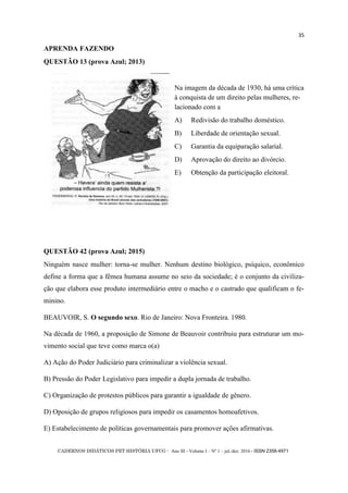 CADERNOS DIDÁTICOS PET HISTÓRIA UFCG - Ano III - Volume I – Nº 1 – jul./dez. 2016 - ISSN 2358-4971
35
APRENDA FAZENDO
QUESTÃO 13 (prova Azul; 2013)
Na imagem da década de 1930, há uma crítica
à conquista de um direito pelas mulheres, re-
lacionado com a
A) Redivisão do trabalho doméstico.
B) Liberdade de orientação sexual.
C) Garantia da equiparação salarial.
D) Aprovação do direito ao divórcio.
E) Obtenção da participação eleitoral.
QUESTÃO 42 (prova Azul; 2015)
Ninguém nasce mulher: torna-se mulher. Nenhum destino biológico, psíquico, econômico
define a forma que a fêmea humana assume no seio da sociedade; é o conjunto da civiliza-
ção que elabora esse produto intermediário entre o macho e o castrado que qualificam o fe-
minino.
BEAUVOIR, S. O segundo sexo. Rio de Janeiro: Nova Fronteira. 1980.
Na década de 1960, a proposição de Simone de Beauvoir contribuiu para estruturar um mo-
vimento social que teve como marca o(a)
A) Ação do Poder Judiciário para criminalizar a violência sexual.
B) Pressão do Poder Legislativo para impedir a dupla jornada de trabalho.
C) Organização de protestos públicos para garantir a igualdade de gênero.
D) Oposição de grupos religiosos para impedir os casamentos homoafetivos.
E) Estabelecimento de políticas governamentais para promover ações afirmativas.
 